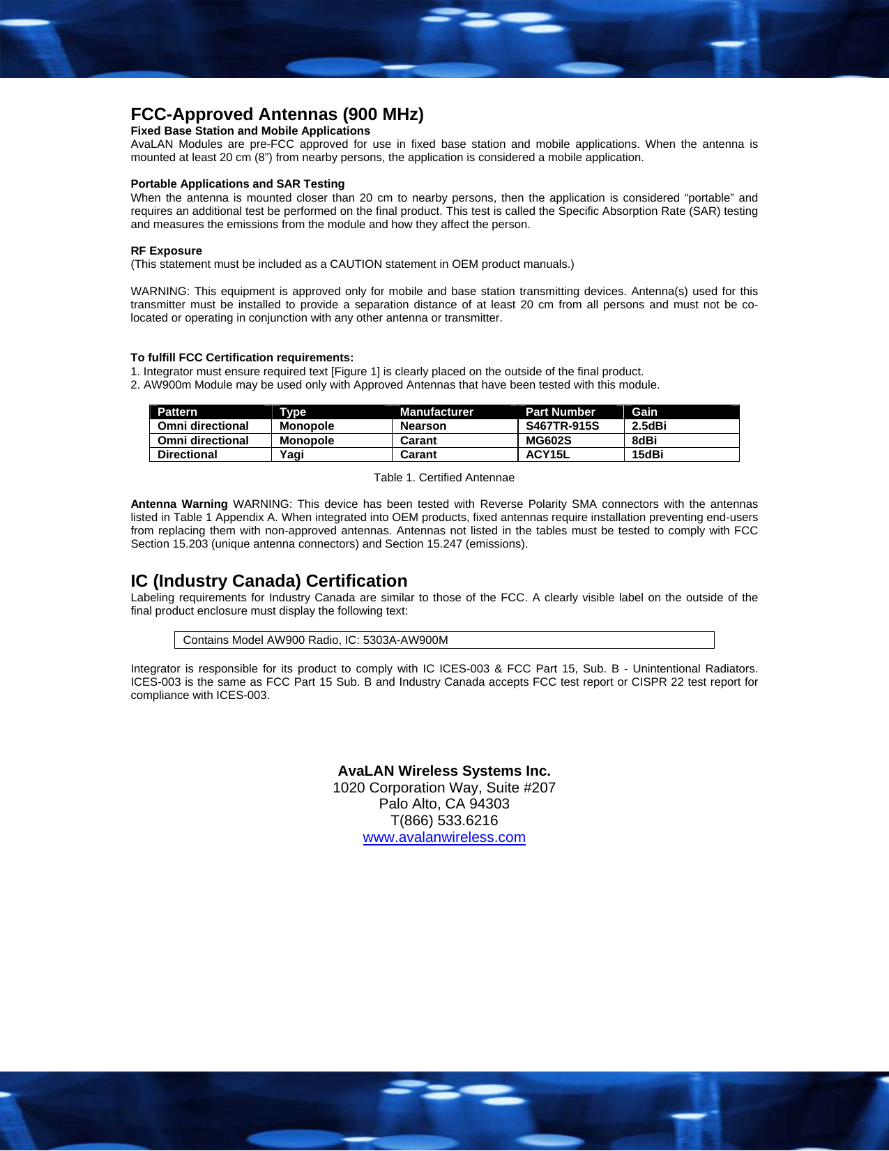  FCC-Approved Antennas (900 MHz) Fixed Base Station and Mobile Applications AvaLAN Modules are pre-FCC approved for use in fixed base station and mobile applications. When the antenna is mounted at least 20 cm (8&rdquo;) from nearby persons, the application is considered a mobile application.  Portable Applications and SAR Testing When the antenna is mounted closer than 20 cm to nearby persons, then the application is considered &ldquo;portable&rdquo; and requires an additional test be performed on the final product. This test is called the Specific Absorption Rate (SAR) testing and measures the emissions from the module and how they affect the person.  RF Exposure (This statement must be included as a CAUTION statement in OEM product manuals.)   WARNING: This equipment is approved only for mobile and base station transmitting devices. Antenna(s) used for this transmitter must be installed to provide a separation distance of at least 20 cm from all persons and must not be co-located or operating in conjunction with any other antenna or transmitter.   To fulfill FCC Certification requirements: 1. Integrator must ensure required text [Figure 1] is clearly placed on the outside of the final product. 2. AW900m Module may be used only with Approved Antennas that have been tested with this module.   Pattern   Type  Manufacturer  Part Number  Gain Omni directional  Monopole  Nearson  S467TR-915S  2.5dBi Omni directional  Monopole  Carant  MG602S  8dBi Directional Yagi  Carant  ACY15L 15dBi Table 1. Certified Antennae  Antenna Warning WARNING: This device has been tested with Reverse Polarity SMA connectors with the antennas listed in Table 1 Appendix A. When integrated into OEM products, fixed antennas require installation preventing end-users from replacing them with non-approved antennas. Antennas not listed in the tables must be tested to comply with FCC Section 15.203 (unique antenna connectors) and Section 15.247 (emissions).  IC (Industry Canada) Certification Labeling requirements for Industry Canada are similar to those of the FCC. A clearly visible label on the outside of the final product enclosure must display the following text:  Contains Model AW900 Radio, IC: 5303A-AW900M  Integrator is responsible for its product to comply with IC ICES-003 &amp; FCC Part 15, Sub. B - Unintentional Radiators. ICES-003 is the same as FCC Part 15 Sub. B and Industry Canada accepts FCC test report or CISPR 22 test report for compliance with ICES-003.    AvaLAN Wireless Systems Inc. 1020 Corporation Way, Suite #207 Palo Alto, CA 94303 T(866) 533.6216 www.avalanwireless.com  