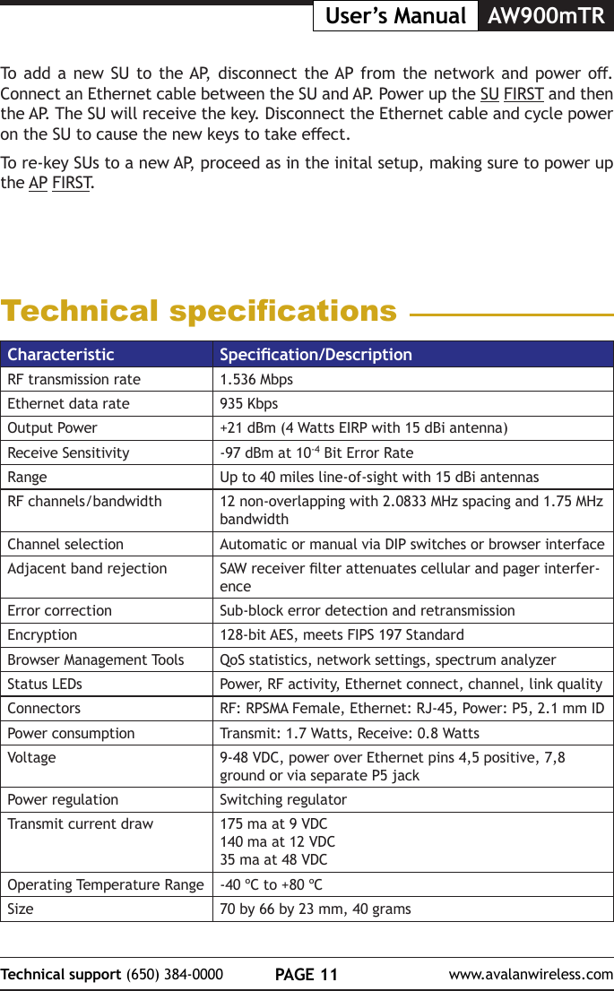 PAGE 11Technical support (650) 384-0000 www.avalanwireless.comAW900mTRUser&rsquo;s ManualTo add a  new  SU to the AP,  disconnect  the AP from  the  network and  power  o. Connect an Ethernet cable between the SU and AP. Power up the SU FIRST and then the AP. The SU will receive the key. Disconnect the Ethernet cable and cycle power on the SU to cause the new keys to take eect.To re-key SUs to a new AP, proceed as in the inital setup, making sure to power up the AP FIRST.Technical specicationsCharacteristic Specication/DescriptionRF transmission rate 1.536 MbpsEthernet data rate 935 KbpsOutput Power +21 dBm (4 Watts EIRP with 15 dBi antenna)Receive Sensitivity -97 dBm at 10-4 Bit Error RateRange Up to 40 miles line-of-sight with 15 dBi antennasRF channels/bandwidth 12 non-overlapping with 2.0833 MHz spacing and 1.75 MHz bandwidthChannel selection Automatic or manual via DIP switches or browser interfaceAdjacent band rejection SAW receiver lter attenuates cellular and pager interfer-enceError correction Sub-block error detection and retransmissionEncryption 128-bit AES, meets FIPS 197 StandardBrowser Management Tools QoS statistics, network settings, spectrum analyzerStatus LEDs Power, RF activity, Ethernet connect, channel, link qualityConnectors RF: RPSMA Female, Ethernet: RJ-45, Power: P5, 2.1 mm IDPower consumption Transmit: 1.7 Watts, Receive: 0.8 WattsVoltage 9-48 VDC, power over Ethernet pins 4,5 positive, 7,8 ground or via separate P5 jackPower regulation Switching regulatorTransmit current draw 175 ma at 9 VDC140 ma at 12 VDC35 ma at 48 VDCOperating Temperature Range -40 &ordm;C to +80 &ordm;CSize 70 by 66 by 23 mm, 40 grams