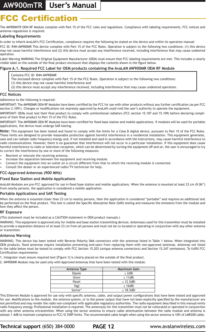 AW900mTR User&rsquo;s ManualPAGE 12Technical support (650) 384-0000 www.avalanwireless.comFCC CerticationThe AW900MTR OEM RF Module complies with Part 15 of the FCC rules and regulations. Compliance with labeling requirements, FCC notices and antenna regulations is required.Labeling RequirementsIn order to inherit AvaLAN&rsquo;s FCC Certication, compliance requires the following be stated on the device and within its operation manual:FCC ID: R4N-AW900MR This device complies with Part 15 of the FCC Rules. Operation is subject to the following two conditions: (1) this device may not cause harmful interference and (2) this device must accept any interference received, including interference that may cause undesired operation.Label Warning WARNING The Original Equipment Manufacturer (OEM) must ensure that FCC labeling requirements are met. This includes a clearly visible label on the outside of the nal product enclosure that displays the contents shown in the gure below.Figure A.1. Required FCC Label for OEM products containing the AvaLAN AW900MR OEM RF ModuleContains FCC ID: R4N-AW900MRThe enclosed device complies with Part 15 of the FCC Rules. Operation is subject to the following two conditions: (1) this device may not cause harmful interference and (2) this device must accept any interference received, including interference that may cause undesired operation.FCC NoticesAdherence to the following is required:IMPORTANT: The AW900MR OEM RF Modules have been certied by the FCC for use with other products without any further certication (as per FCC section 2.1091). Changes or modications not expressly approved by AvaLAN could void the user&rsquo;s authority to operate the equipment.IMPORTANT: OEMs must test their nal product to comply with unintentional radiators (FCC section 15.107 and 15.109) before declaring compli-ance of their nal product to Part 15 of the FCC Rules.IMPORTANT: The AW900MR OEM RF Modules have been certied for xed base station and mobile applications. If modules will be used for portable applications, the device must undergo SAR testing.Note: This equipment has been tested and found to comply with the limits for a Class B digital device, pursuant to Part 15 of the FCC Rules. These limits are designed to provide reasonable protection against harmful interference in a residential installation. This equipment generates, uses and can radiate radio frequency energy and, if not installed and used in accordance with the instructions, may cause harmful interference to radio communications. However, there is no guarantee that interference will not occur in a particular installation. If this equipment does cause harmful interference to radio or television reception, which can be determined by turning the equipment o and on, the user is encouraged to try to correct the interference by one or more of the following measures:&bull;  Reorient or relocate the receiving antenna.&bull;  Increase the separation between the equipment and receiving module.&bull;  Connect the equipment into an outlet on a circuit dierent from that to which the receiving module is connected.&bull;  Consult the dealer or an experienced radio/TV technician for help.FCC-Approved Antennas (900 MHz)Fixed Base Station and Mobile ApplicationsAvaLAN Modules are pre-FCC approved for use in xed base station and mobile applications. When the antenna is mounted at least 23 cm (9.06&rdquo;) from nearby persons, the application is considered a mobile application.Portable Applications and SAR TestingWhen the antenna is mounted closer than 23 cm to nearby persons, then the application is considered &ldquo;portable&rdquo; and requires an additional test be performed on the nal product. This test is called the Specic Absorption Rate (SAR) testing and measures the emissions from the module and how they aect the person.RF Exposure(This statement must be included as a CAUTION statement in OEM product manuals.) WARNING: This equipment is approved only for mobile and base station transmitting devices. Antenna(s) used for this transmitter must be installed to provide a separation distance of at least 23 cm from all persons and must not be co-located or operating in conjunction with any other antenna or transmitter.Antenna WarningWARNING: This device has  been tested with Reverse Polarity SMA connectors with the antennas listed in Table  1 below. When integrated  into OEM products, xed antennas require installation preventing end-users from replacing them  with non-approved antennas. Antennas not listed in the table below must be tested to comply with FCC Section 15.203 (unique antenna connectors) and Section 15.247 (emissions). To fulll FCC Certication requirements:1. Integrator must ensure required text [Figure 1] is clearly placed on the outside of the nal product.2. AW900MR Module may be used only with Approved Antennas that have been tested with this module. Antenna Type Maximum GainDipole &le; 2dBiOmni &le; 11dBiPanel &le; 12.5dBiYagi &le; 16dBiSector* &le; 18.5dBiThis Ethernet Module is approved for use only with specic antenna, cable, and output power congurations that have been tested and approved for use. Modications to the module, the antenna system, or to the power output that have not been explicitly specied by the manufacturer are not permitted and may render the radio non-compliant with applicable regulatory authorities. The radio equipment described in this manual emits radio frequency energy. Professional installation is required. The antenna(s) for this transmitter must not be collocated or operated in conjunction with any other  antenna ortransmitter. When using the sector antenna to ensure cable attentuation between the radio module and  antenna is atleast 1.4dB to maintain compliance to FCC/IC EIRP limits. The recommended cable length when using the sector antenna is 10ft of LMR200 cable.