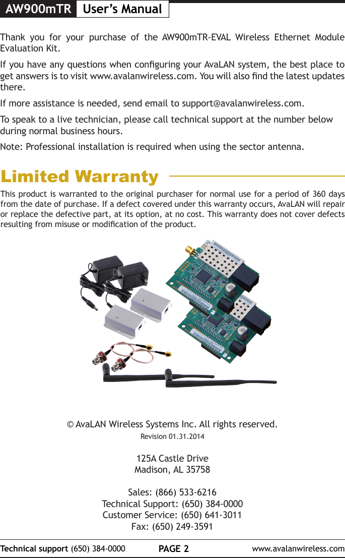 AW900mTR User&rsquo;s ManualPAGE 2Technical support (650) 384-0000 www.avalanwireless.com&copy; AvaLAN Wireless Systems Inc. All rights reserved.Revision 01.31.2014125A Castle DriveMadison, AL 35758Sales: (866) 533-6216Technical Support: (650) 384-0000Customer Service: (650) 641-3011Fax: (650) 249-3591Thank you for your purchase of the AW900mTR-EVAL Wireless Ethernet Module Evaluation Kit.  If you have any questions when conguring your AvaLAN system, the best place to get answers is to visit www.avalanwireless.com. You will also nd the latest updates there.If more assistance is needed, send email to support@avalanwireless.com.To speak to a live technician, please call technical support at the number below during normal business hours.Note: Professional installation is required when using the sector antenna. This product is warranted to the original purchaser for normal use for a period of 360 days from the date of purchase. If a defect covered under this warranty occurs, AvaLAN will repair or replace the defective part, at its option, at no cost. This warranty does not cover defects resulting from misuse or modication of the product.Limited Warranty
