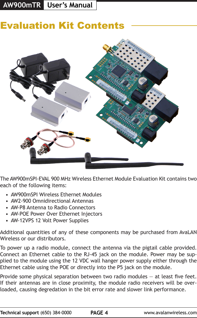 AW900mTR User&rsquo;s ManualPAGE 4Technical support (650) 384-0000 www.avalanwireless.comEvaluation Kit ContentsThe AW900mSPI-EVAL 900 MHz Wireless Ethernet Module Evaluation Kit contains two each of the following items:&bull;  AW900mSPI Wireless Ethernet Modules&bull;  AW2-900 Omnidirectional Antennas&bull;  AW-P8 Antenna to Radio Connectors&bull;  AW-POE Power Over Ethernet Injectors&bull;  AW-12VPS 12 Volt Power SuppliesAdditional quantities of any of these components may be purchased from AvaLAN Wireless or our distributors.To power up a radio module, connect the antenna via the pigtail cable provided. Connect an Ethernet cable to the RJ-45 jack on the module. Power may be sup-plied to the module using the 12 VDC wall hanger power supply either through the Ethernet cable using the POE or directly into the P5 jack on the module.Provide some physical separation between two radio modules &mdash; at least ve feet. If their antennas are in close proximity, the module radio receivers will be over-loaded, causing degredation in the bit error rate and slower link performance. 