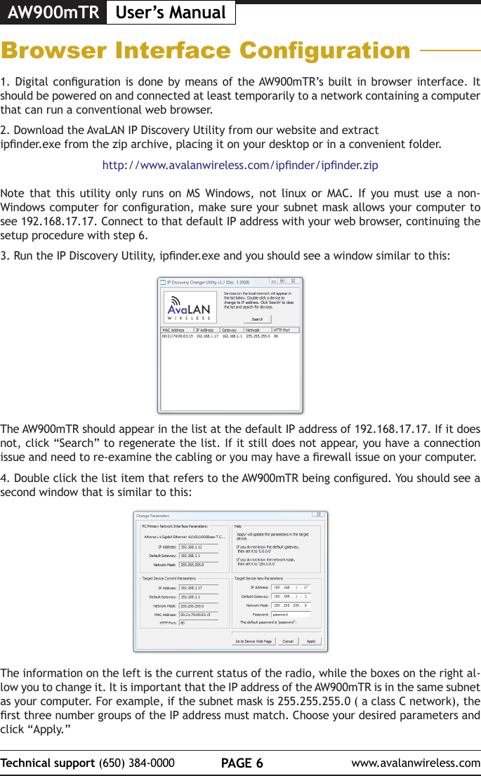 AW900mTR User&rsquo;s ManualPAGE 6Technical support (650) 384-0000 www.avalanwireless.comBrowser Interface Conguration1. Digital  conguration  is done by  means of the AW900mTR&rsquo;s built  in  browser interface. It should be powered on and connected at least temporarily to a network containing a computer that can run a conventional web browser. 2. Download the AvaLAN IP Discovery Utility from our website and extract ipnder.exe from the zip archive, placing it on your desktop or in a convenient folder.http://www.avalanwireless.com/ipnder/ipnder.zipNote that this utility only runs on MS Windows, not linux or MAC. If you must use a non-Windows computer for conguration, make sure your subnet mask allows your computer to see 192.168.17.17. Connect to that default IP address with your web browser, continuing the setup procedure with step 6.3. Run the IP Discovery Utility, ipnder.exe and you should see a window similar to this:The AW900mTR should appear in the list at the default IP address of 192.168.17.17. If it does not, click &ldquo;Search&rdquo; to regenerate the list. If it still does not appear, you have a connection issue and need to re-examine the cabling or you may have a rewall issue on your computer.4. Double click the list item that refers to the AW900mTR being congured. You should see a second window that is similar to this:The information on the left is the current status of the radio, while the boxes on the right al-low you to change it. It is important that the IP address of the AW900mTR is in the same subnet as your computer. For example, if the subnet mask is 255.255.255.0 ( a class C network), the rst three number groups of the IP address must match. Choose your desired parameters and click &ldquo;Apply.&rdquo; 