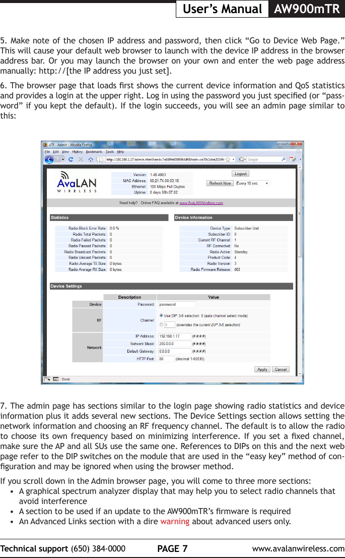 PAGE 7Technical support (650) 384-0000 www.avalanwireless.comAW900mTRUser&rsquo;s Manual7. The admin page has sections similar to the login page showing radio statistics and device information plus it adds several new sections. The Device Settings section allows setting the network information and choosing an RF frequency channel. The default is to allow the radio to choose  its own frequency  based on minimizing  interference. If you  set a xed  channel, make sure the AP and all SUs use the same one. References to DIPs on this and the next web page refer to the DIP switches on the module that are used in the &ldquo;easy key&rdquo; method of con-guration and may be ignored when using the browser method.If you scroll down in the Admin browser page, you will come to three more sections:&bull;  A graphical spectrum analyzer display that may help you to select radio channels that avoid interference&bull;  A section to be used if an update to the AW900mTR&rsquo;s rmware is required&bull;  An Advanced Links section with a dire warning about advanced users only.5. Make note of the chosen IP address and password, then click &ldquo;Go to Device Web Page.&rdquo; This will cause your default web browser to launch with the device IP address in the browser address bar. Or you may launch the browser on your own and enter the web page address manually: http://[the IP address you just set]. 6. The browser page that loads rst shows the current device information and QoS statistics and provides a login at the upper right. Log in using the password you just specied (or &ldquo;pass-word&rdquo; if you kept the default). If the login succeeds, you will see an admin page similar to this: