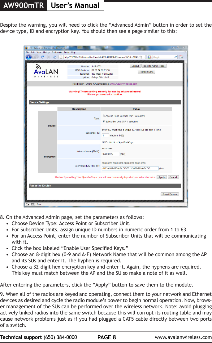 AW900mTR User&rsquo;s ManualPAGE 8Technical support (650) 384-0000 www.avalanwireless.com8. On the Advanced Admin page, set the parameters as follows:&bull;  Choose Device Type: Access Point or Subscriber Unit.&bull;  For Subscriber Units, assign unique ID numbers in numeric order from 1 to 63.&bull;  For an Access Point, enter the number of Subscriber Units that will be communicating with it. &bull;  Click the box labeled &ldquo;Enable User Specied Keys.&rdquo;&bull;  Choose an 8-digit hex (0-9 and A-F) Network Name that will be common among the AP and its SUs and enter it. The hyphen is required.&bull;  Choose a 32-digit hex encryption key and enter it. Again, the hyphens are required. This key must match between the AP and the SU so make a note of it as well. After entering the parameters, click the &ldquo;Apply&rdquo; button to save them to the module.9. When all of the radios are keyed and operating, connect them to your network and Ethernet devices as desired and cycle the radio module&rsquo;s power to begin normal operation. Now, brows-er management of the SUs can be performed over the wireless network. Note: avoid plugging actively linked radios into the same switch because this will corrupt its routing table and may cause network problems just as if you had plugged a CAT5 cable directly between two ports of a switch.Despite the warning, you will need to click the &ldquo;Advanced Admin&rdquo; button in order to set the device type, ID and encryption key. You should then see a page similar to this: