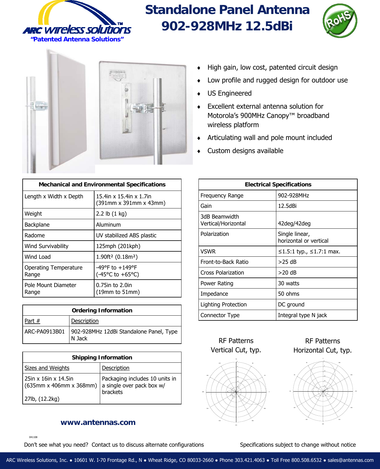&diams;  High gain, low cost, patented circuit design &diams;  Low profile and rugged design for outdoor use &diams;  US Engineered &diams;  Excellent external antenna solution for          Motorola&rsquo;s 900MHz Canopy&trade; broadband      wireless platform &diams;  Articulating wall and pole mount included &diams;  Custom designs available ARC Wireless Solutions, Inc. ● 10601 W. I-70 Frontage Rd., N ● Wheat Ridge, CO 80033-2660 ● Phone 303.421.4063 ● Toll Free 800.508.6532 ● sales@antennas.com www.antennas.com &ldquo;Patented Antenna Solutions&rdquo; Specifications subject to change without notice Electrical Specifications Frequency Range  902-928MHz Gain 12.5dBi 3dB Beamwidth Vertical/Horizontal  42deg/42deg Polarization  Single linear,  horizontal or vertical VSWR  &le;1.5:1 typ., &le;1.7:1 max. Front-to-Back Ratio  >25 dB Cross Polarization   >20 dB Power Rating  30 watts Impedance 50 ohms Lighting Protection  DC ground Connector Type  Integral type N jack Standalone Panel Antenna 902-928MHz 12.5dBi Ordering Information Part # Description ARC-PA0913B01  902-928MHz 12dBi Standalone Panel, Type N Jack Shipping Information Sizes and Weights Description 25in x 16in x 14.5in (635mm x 406mm x 368mm)  27lb, (12.2kg) Packaging includes 10 units in a single over pack box w/ brackets Don&rsquo;t see what you need?  Contact us to discuss alternate configurations Mechanical and Environmental Specifications Length x Width x Depth  15.4in x 15.4in x 1.7in (391mm x 391mm x 43mm) Weight  2.2 lb (1 kg) Backplane Aluminum Radome  UV stabilized ABS plastic Wind Survivability  125mph (201kph) Wind Load  1.90ft&sup2; (0.18m&sup2;) Operating Temperature Range -49&deg;F to +149&deg;F  (-45&deg;C to +65&deg;C) Pole Mount Diameter Range 0.75in to 2.0in  (19mm to 51mm) 041108   -30  -25  -20  -15  -10  -5  0302106024090270120300150330180 0RF Patterns Horizontal Cut, typ. RF Patterns Vertical Cut, typ.   -30  -25  -20  -15  -10  -5  0302106024090 2701203001503301800