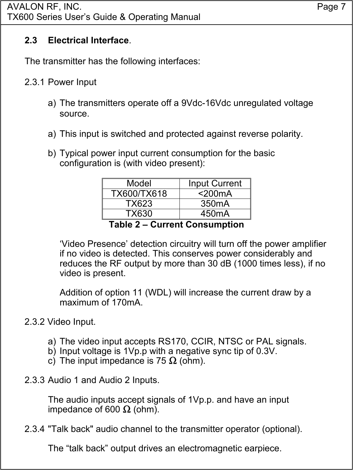 AVALON RF, INC. Page 7TX600 Series User&rsquo;s Guide &amp; Operating Manual2.3 Electrical Interface.The transmitter has the following interfaces:2.3.1 Power Inputa) The transmitters operate off a 9Vdc-16Vdc unregulated voltagesource.a)  This input is switched and protected against reverse polarity.b) Typical power input current consumption for the basicconfiguration is (with video present):Model Input CurrentTX600/TX618 <200mATX623 350mATX630 450mATable 2 &ndash; Current Consumption&lsquo;Video Presence&rsquo; detection circuitry will turn off the power amplifierif no video is detected. This conserves power considerably andreduces the RF output by more than 30 dB (1000 times less), if novideo is present.Addition of option 11 (WDL) will increase the current draw by amaximum of 170mA.2.3.2 Video Input.a) The video input accepts RS170, CCIR, NTSC or PAL signals.b) Input voltage is 1Vp.p with a negative sync tip of 0.3V.c)  The input impedance is 75 Ω (ohm).2.3.3 Audio 1 and Audio 2 Inputs.The audio inputs accept signals of 1Vp.p. and have an inputimpedance of 600 Ω (ohm).2.3.4 "Talk back" audio channel to the transmitter operator (optional).The &ldquo;talk back&rdquo; output drives an electromagnetic earpiece.