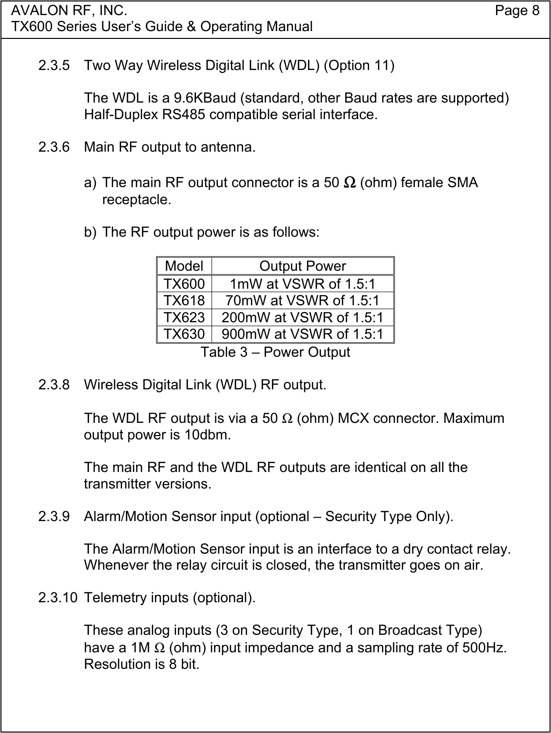 AVALON RF, INC. Page 8TX600 Series User&rsquo;s Guide &amp; Operating Manual2.3.5  Two Way Wireless Digital Link (WDL) (Option 11)The WDL is a 9.6KBaud (standard, other Baud rates are supported)Half-Duplex RS485 compatible serial interface.2.3.6  Main RF output to antenna.a) The main RF output connector is a 50 Ω (ohm) female SMAreceptacle.b) The RF output power is as follows:Model Output PowerTX600 1mW at VSWR of 1.5:1TX618 70mW at VSWR of 1.5:1TX623 200mW at VSWR of 1.5:1TX630 900mW at VSWR of 1.5:1Table 3 &ndash; Power Output2.3.8 Wireless Digital Link (WDL) RF output.The WDL RF output is via a 50 Ω (ohm) MCX connector. Maximumoutput power is 10dbm.The main RF and the WDL RF outputs are identical on all thetransmitter versions.2.3.9 Alarm/Motion Sensor input (optional &ndash; Security Type Only).The Alarm/Motion Sensor input is an interface to a dry contact relay.Whenever the relay circuit is closed, the transmitter goes on air.2.3.10 Telemetry inputs (optional).These analog inputs (3 on Security Type, 1 on Broadcast Type)have a 1M Ω (ohm) input impedance and a sampling rate of 500Hz.Resolution is 8 bit.