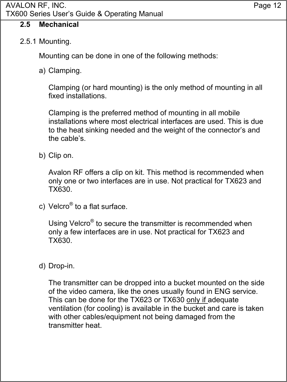 AVALON RF, INC. Page 12TX600 Series User&rsquo;s Guide &amp; Operating Manual2.5 Mechanical2.5.1 Mounting.Mounting can be done in one of the following methods:a) Clamping.Clamping (or hard mounting) is the only method of mounting in allfixed installations.Clamping is the preferred method of mounting in all mobileinstallations where most electrical interfaces are used. This is dueto the heat sinking needed and the weight of the connector&rsquo;s andthe cable&rsquo;s.b) Clip on.Avalon RF offers a clip on kit. This method is recommended whenonly one or two interfaces are in use. Not practical for TX623 andTX630.c) Velcro&reg; to a flat surface.Using Velcro&reg; to secure the transmitter is recommended whenonly a few interfaces are in use. Not practical for TX623 andTX630.d) Drop-in.The transmitter can be dropped into a bucket mounted on the sideof the video camera, like the ones usually found in ENG service.This can be done for the TX623 or TX630 only if adequateventilation (for cooling) is available in the bucket and care is takenwith other cables/equipment not being damaged from thetransmitter heat.