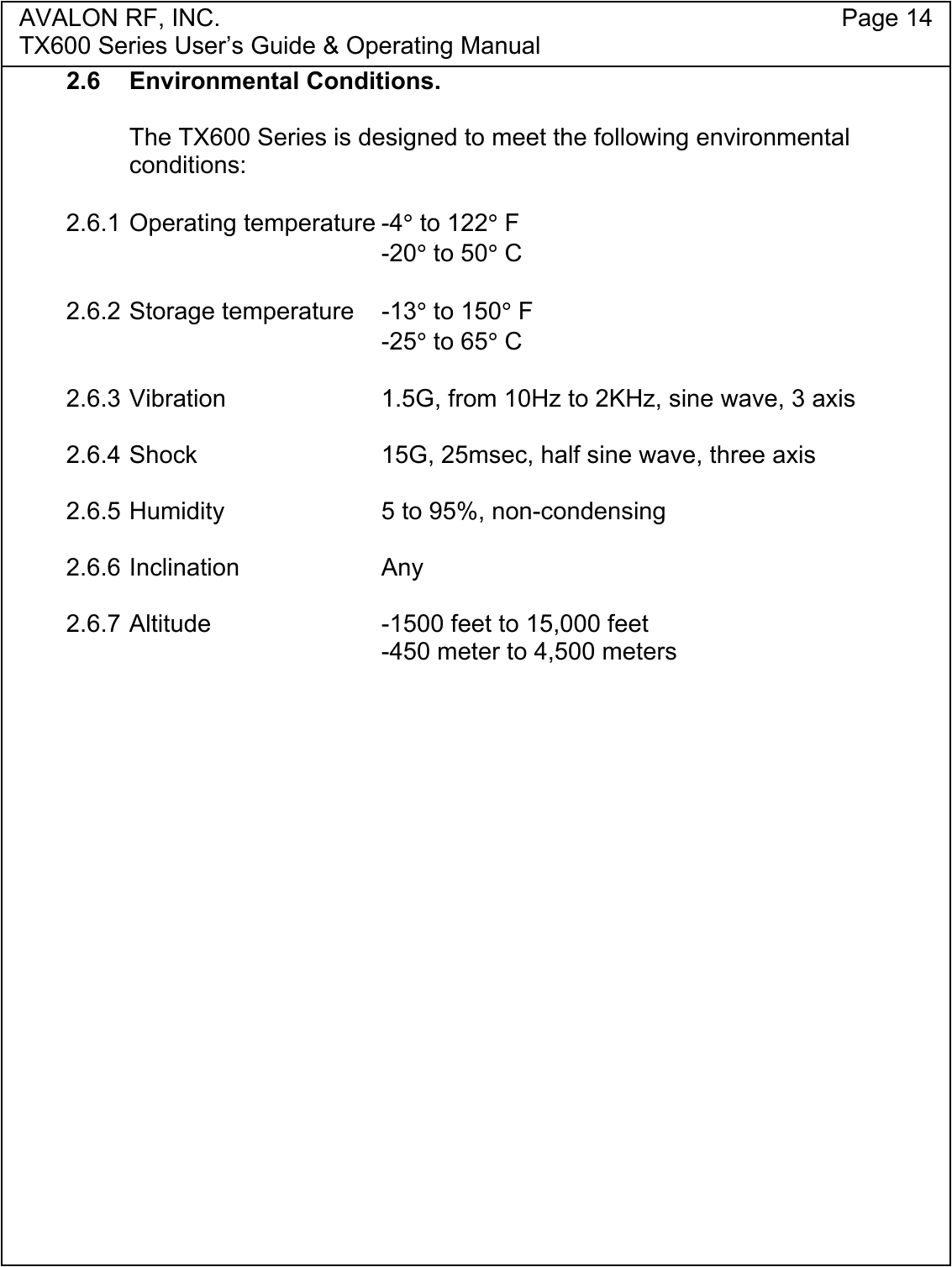 AVALON RF, INC. Page 14TX600 Series User&rsquo;s Guide &amp; Operating Manual2.6 Environmental Conditions.The TX600 Series is designed to meet the following environmentalconditions:2.6.1 Operating temperature -4&deg; to 122&deg; F-20&deg; to 50&deg; C2.6.2 Storage temperature -13&deg; to 150&deg; F-25&deg; to 65&deg; C2.6.3 Vibration 1.5G, from 10Hz to 2KHz, sine wave, 3 axis2.6.4 Shock 15G, 25msec, half sine wave, three axis2.6.5 Humidity 5 to 95%, non-condensing2.6.6 Inclination Any2.6.7 Altitude -1500 feet to 15,000 feet-450 meter to 4,500 meters