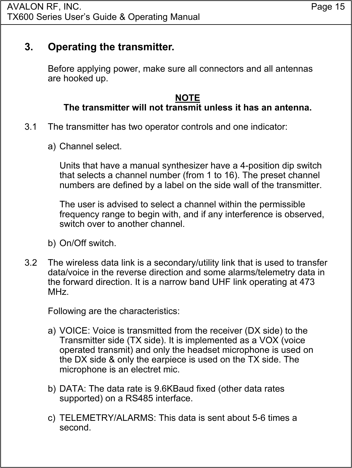 AVALON RF, INC. Page 15TX600 Series User&rsquo;s Guide &amp; Operating Manual3.  Operating the transmitter.Before applying power, make sure all connectors and all antennasare hooked up.NOTEThe transmitter will not transmit unless it has an antenna.3.1  The transmitter has two operator controls and one indicator:a) Channel select.Units that have a manual synthesizer have a 4-position dip switchthat selects a channel number (from 1 to 16). The preset channelnumbers are defined by a label on the side wall of the transmitter.The user is advised to select a channel within the permissiblefrequency range to begin with, and if any interference is observed,switch over to another channel.b) On/Off switch.3.2  The wireless data link is a secondary/utility link that is used to transferdata/voice in the reverse direction and some alarms/telemetry data inthe forward direction. It is a narrow band UHF link operating at 473MHz.Following are the characteristics:a) VOICE: Voice is transmitted from the receiver (DX side) to theTransmitter side (TX side). It is implemented as a VOX (voiceoperated transmit) and only the headset microphone is used onthe DX side &amp; only the earpiece is used on the TX side. Themicrophone is an electret mic.b) DATA: The data rate is 9.6KBaud fixed (other data ratessupported) on a RS485 interface.c) TELEMETRY/ALARMS: This data is sent about 5-6 times asecond.