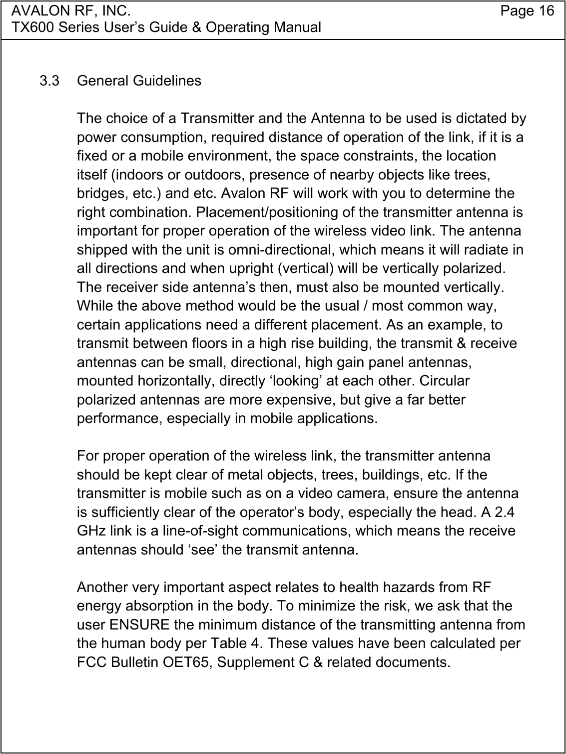 AVALON RF, INC. Page 16TX600 Series User&rsquo;s Guide &amp; Operating Manual3.3 General GuidelinesThe choice of a Transmitter and the Antenna to be used is dictated bypower consumption, required distance of operation of the link, if it is afixed or a mobile environment, the space constraints, the locationitself (indoors or outdoors, presence of nearby objects like trees,bridges, etc.) and etc. Avalon RF will work with you to determine theright combination. Placement/positioning of the transmitter antenna isimportant for proper operation of the wireless video link. The antennashipped with the unit is omni-directional, which means it will radiate inall directions and when upright (vertical) will be vertically polarized.The receiver side antenna&rsquo;s then, must also be mounted vertically.While the above method would be the usual / most common way,certain applications need a different placement. As an example, totransmit between floors in a high rise building, the transmit &amp; receiveantennas can be small, directional, high gain panel antennas,mounted horizontally, directly &lsquo;looking&rsquo; at each other. Circularpolarized antennas are more expensive, but give a far betterperformance, especially in mobile applications.For proper operation of the wireless link, the transmitter antennashould be kept clear of metal objects, trees, buildings, etc. If thetransmitter is mobile such as on a video camera, ensure the antennais sufficiently clear of the operator&rsquo;s body, especially the head. A 2.4GHz link is a line-of-sight communications, which means the receiveantennas should &lsquo;see&rsquo; the transmit antenna.Another very important aspect relates to health hazards from RFenergy absorption in the body. To minimize the risk, we ask that theuser ENSURE the minimum distance of the transmitting antenna fromthe human body per Table 4. These values have been calculated perFCC Bulletin OET65, Supplement C &amp; related documents.