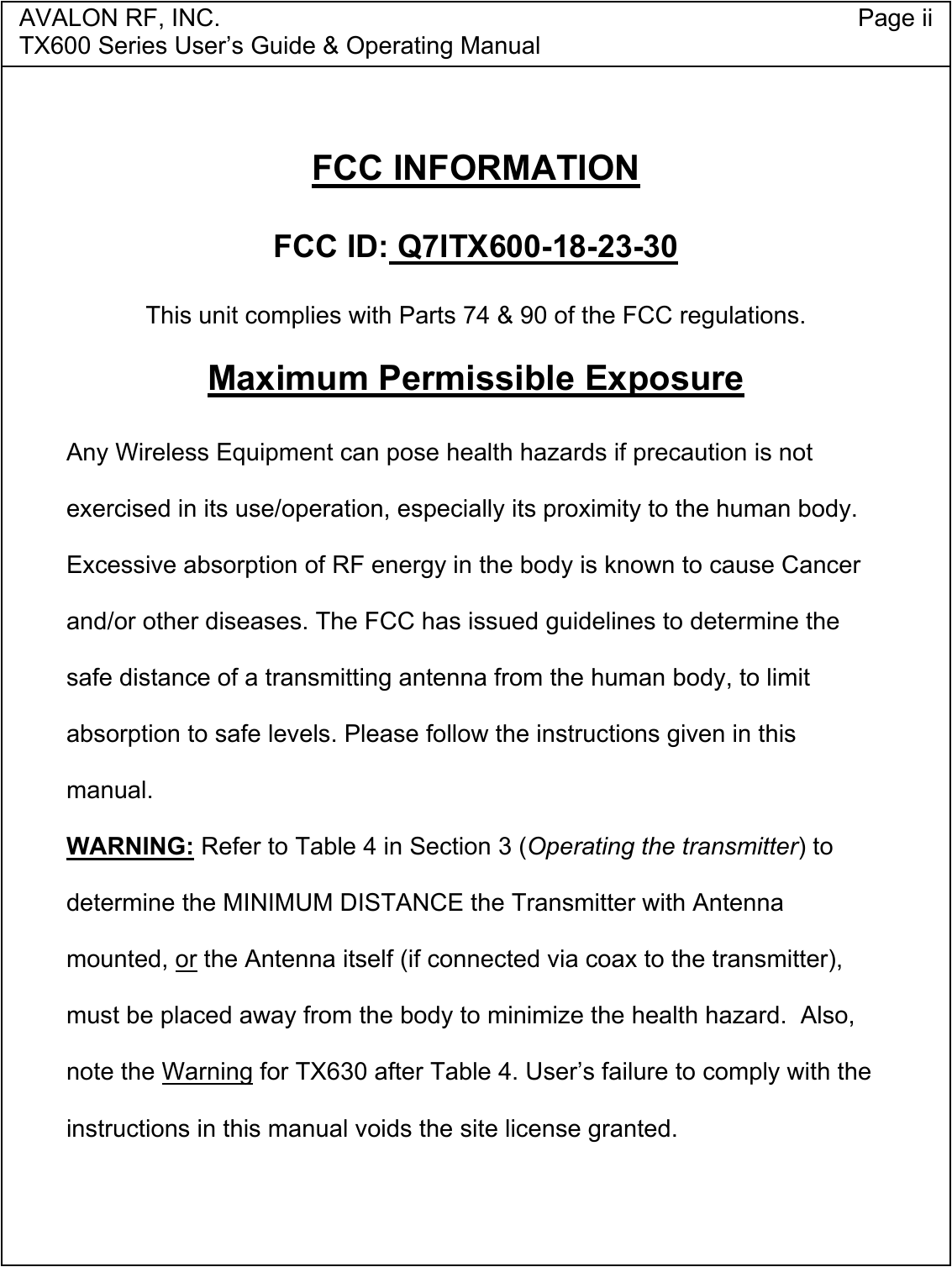 AVALON RF, INC. Page iiTX600 Series User&rsquo;s Guide &amp; Operating ManualFCC INFORMATIONFCC ID: Q7ITX600-18-23-30This unit complies with Parts 74 &amp; 90 of the FCC regulations.Maximum Permissible ExposureAny Wireless Equipment can pose health hazards if precaution is notexercised in its use/operation, especially its proximity to the human body.Excessive absorption of RF energy in the body is known to cause Cancerand/or other diseases. The FCC has issued guidelines to determine thesafe distance of a transmitting antenna from the human body, to limitabsorption to safe levels. Please follow the instructions given in thismanual.WARNING: Refer to Table 4 in Section 3 (Operating the transmitter) todetermine the MINIMUM DISTANCE the Transmitter with Antennamounted, or the Antenna itself (if connected via coax to the transmitter),must be placed away from the body to minimize the health hazard.  Also,note the Warning for TX630 after Table 4. User&rsquo;s failure to comply with theinstructions in this manual voids the site license granted.