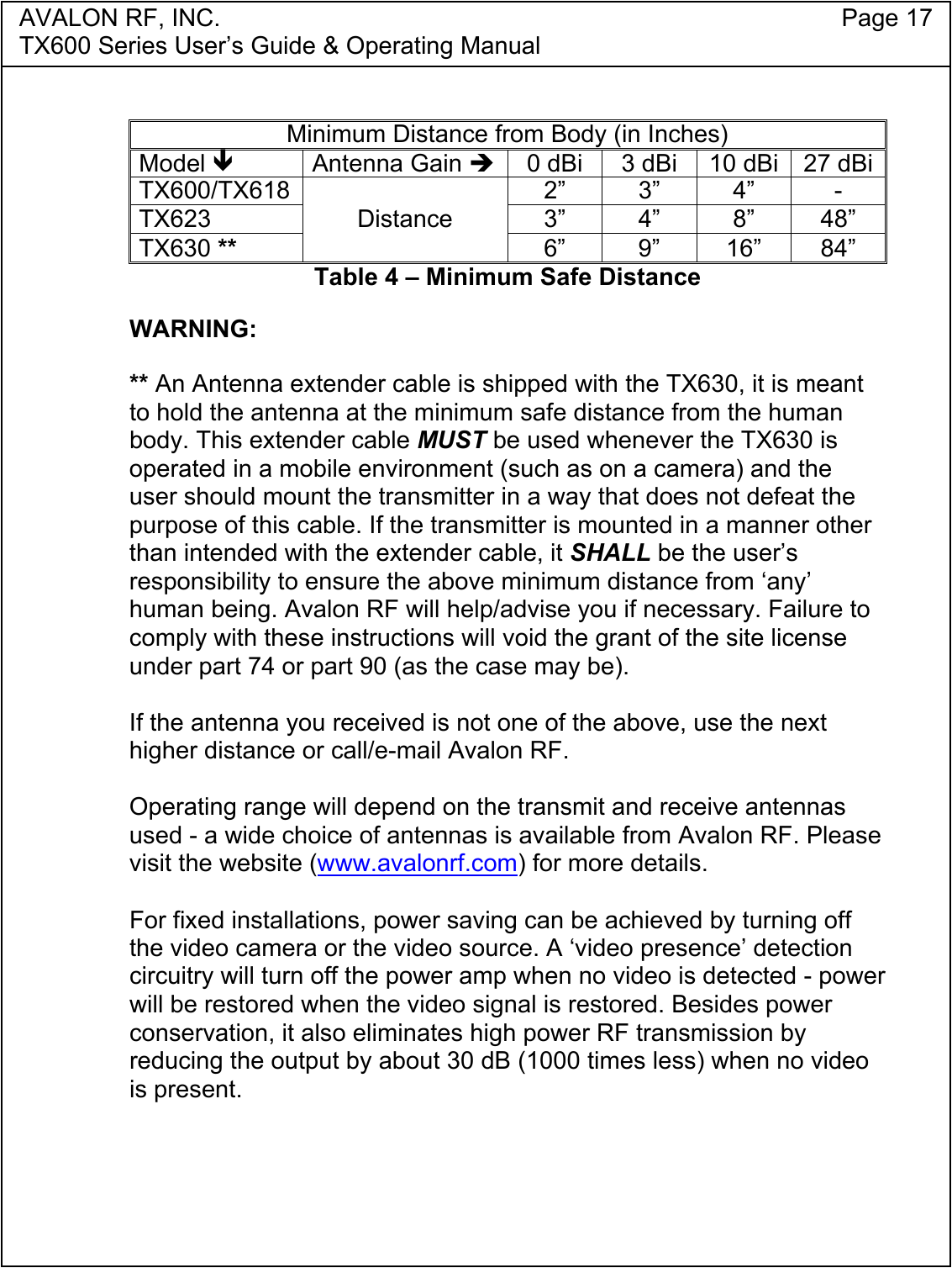 AVALON RF, INC. Page 17TX600 Series User&rsquo;s Guide &amp; Operating ManualMinimum Distance from Body (in Inches)Model !Antenna Gain "0 dBi 3 dBi 10 dBi 27 dBiTX600/TX618 2&rdquo; 3&rdquo; 4&rdquo; -TX623 3&rdquo; 4&rdquo; 8&rdquo; 48&rdquo;TX630 **Distance6&rdquo; 9&rdquo; 16&rdquo; 84&rdquo;Table 4 &ndash; Minimum Safe DistanceWARNING:** An Antenna extender cable is shipped with the TX630, it is meantto hold the antenna at the minimum safe distance from the humanbody. This extender cable MUST be used whenever the TX630 isoperated in a mobile environment (such as on a camera) and theuser should mount the transmitter in a way that does not defeat thepurpose of this cable. If the transmitter is mounted in a manner otherthan intended with the extender cable, it SHALL be the user&rsquo;sresponsibility to ensure the above minimum distance from &lsquo;any&rsquo;human being. Avalon RF will help/advise you if necessary. Failure tocomply with these instructions will void the grant of the site licenseunder part 74 or part 90 (as the case may be).If the antenna you received is not one of the above, use the nexthigher distance or call/e-mail Avalon RF.Operating range will depend on the transmit and receive antennasused - a wide choice of antennas is available from Avalon RF. Pleasevisit the website (www.avalonrf.com) for more details.For fixed installations, power saving can be achieved by turning offthe video camera or the video source. A &lsquo;video presence&rsquo; detectioncircuitry will turn off the power amp when no video is detected - powerwill be restored when the video signal is restored. Besides powerconservation, it also eliminates high power RF transmission byreducing the output by about 30 dB (1000 times less) when no videois present.