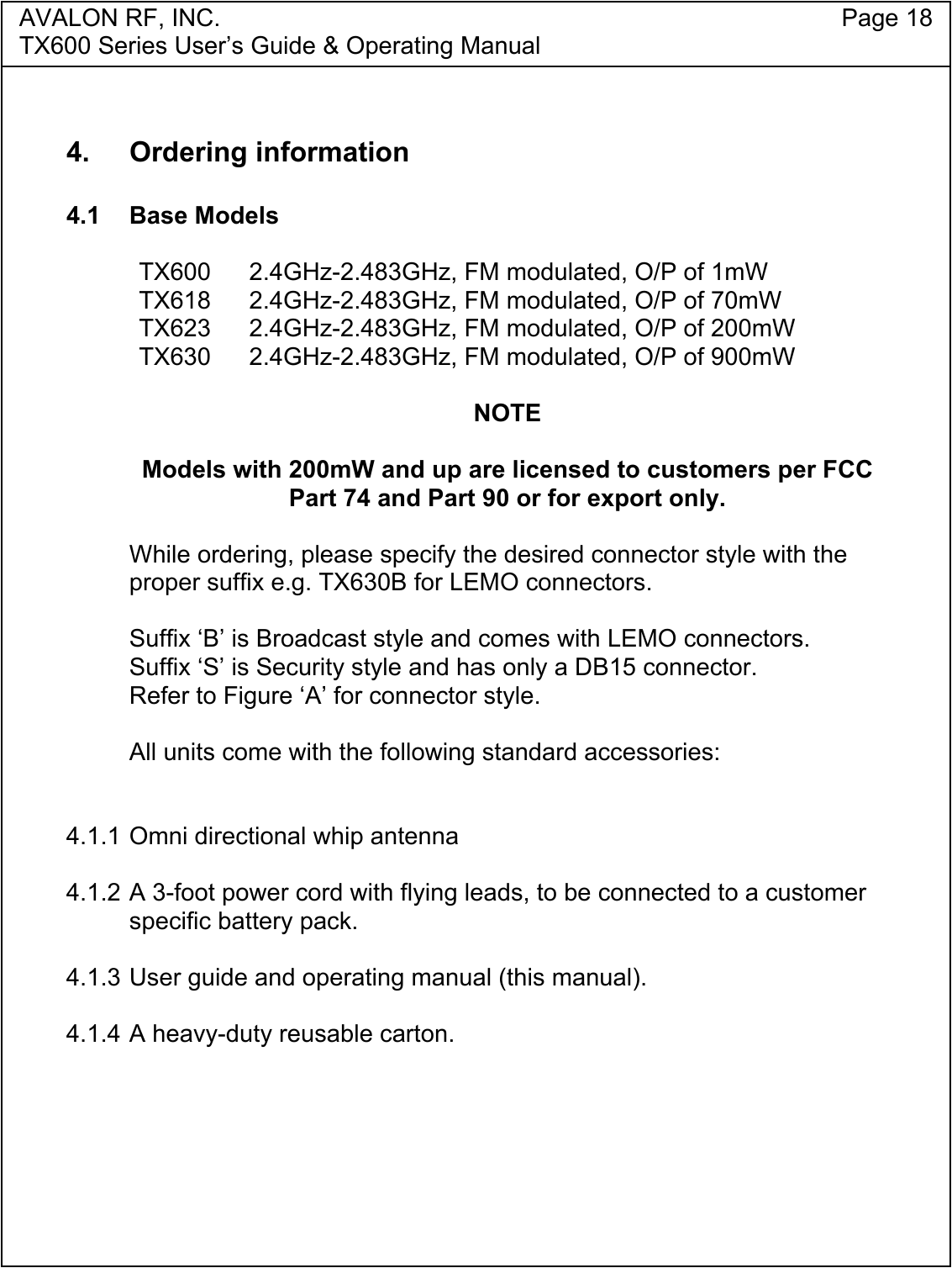 AVALON RF, INC. Page 18TX600 Series User&rsquo;s Guide &amp; Operating Manual4. Ordering information4.1 Base ModelsTX600 2.4GHz-2.483GHz, FM modulated, O/P of 1mWTX618 2.4GHz-2.483GHz, FM modulated, O/P of 70mWTX623 2.4GHz-2.483GHz, FM modulated, O/P of 200mWTX630 2.4GHz-2.483GHz, FM modulated, O/P of 900mWNOTEModels with 200mW and up are licensed to customers per FCCPart 74 and Part 90 or for export only.While ordering, please specify the desired connector style with theproper suffix e.g. TX630B for LEMO connectors.Suffix &lsquo;B&rsquo; is Broadcast style and comes with LEMO connectors.Suffix &lsquo;S&rsquo; is Security style and has only a DB15 connector.Refer to Figure &lsquo;A&rsquo; for connector style.All units come with the following standard accessories:4.1.1 Omni directional whip antenna4.1.2 A 3-foot power cord with flying leads, to be connected to a customerspecific battery pack.4.1.3 User guide and operating manual (this manual).4.1.4 A heavy-duty reusable carton.
