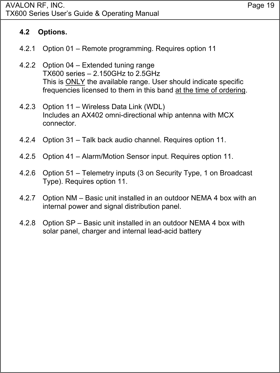 AVALON RF, INC. Page 19TX600 Series User&rsquo;s Guide &amp; Operating Manual4.2 Options.4.2.1 Option 01 &ndash; Remote programming. Requires option 114.2.2  Option 04 &ndash; Extended tuning rangeTX600 series &ndash; 2.150GHz to 2.5GHzThis is ONLY the available range. User should indicate specificfrequencies licensed to them in this band at the time of ordering.4.2.3 Option 11 &ndash; Wireless Data Link (WDL)Includes an AX402 omni-directional whip antenna with MCXconnector.4.2.4 Option 31 &ndash; Talk back audio channel. Requires option 11.4.2.5 Option 41 &ndash; Alarm/Motion Sensor input. Requires option 11.4.2.6 Option 51 &ndash; Telemetry inputs (3 on Security Type, 1 on BroadcastType). Requires option 11.4.2.7 Option NM &ndash; Basic unit installed in an outdoor NEMA 4 box with aninternal power and signal distribution panel.4.2.8 Option SP &ndash; Basic unit installed in an outdoor NEMA 4 box withsolar panel, charger and internal lead-acid battery 