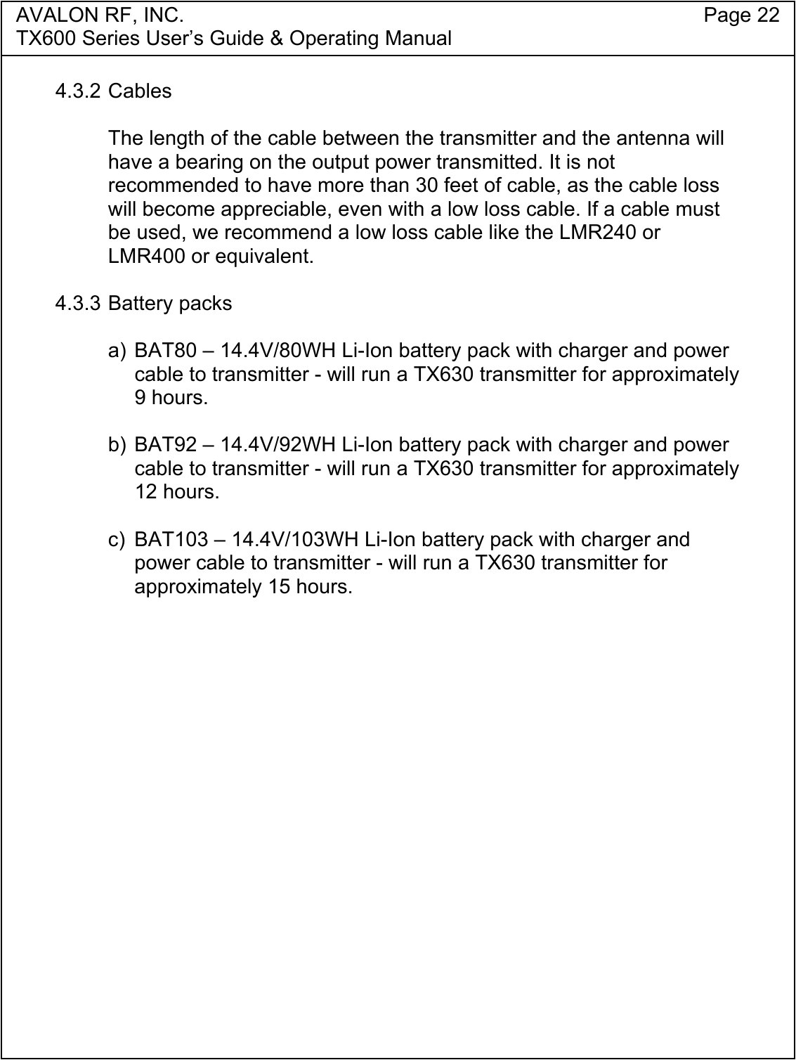 AVALON RF, INC. Page 22TX600 Series User&rsquo;s Guide &amp; Operating Manual4.3.2 CablesThe length of the cable between the transmitter and the antenna willhave a bearing on the output power transmitted. It is notrecommended to have more than 30 feet of cable, as the cable losswill become appreciable, even with a low loss cable. If a cable mustbe used, we recommend a low loss cable like the LMR240 orLMR400 or equivalent.4.3.3 Battery packsa) BAT80 &ndash; 14.4V/80WH Li-Ion battery pack with charger and powercable to transmitter - will run a TX630 transmitter for approximately9 hours.b) BAT92 &ndash; 14.4V/92WH Li-Ion battery pack with charger and powercable to transmitter - will run a TX630 transmitter for approximately12 hours.c)  BAT103 &ndash; 14.4V/103WH Li-Ion battery pack with charger andpower cable to transmitter - will run a TX630 transmitter forapproximately 15 hours.