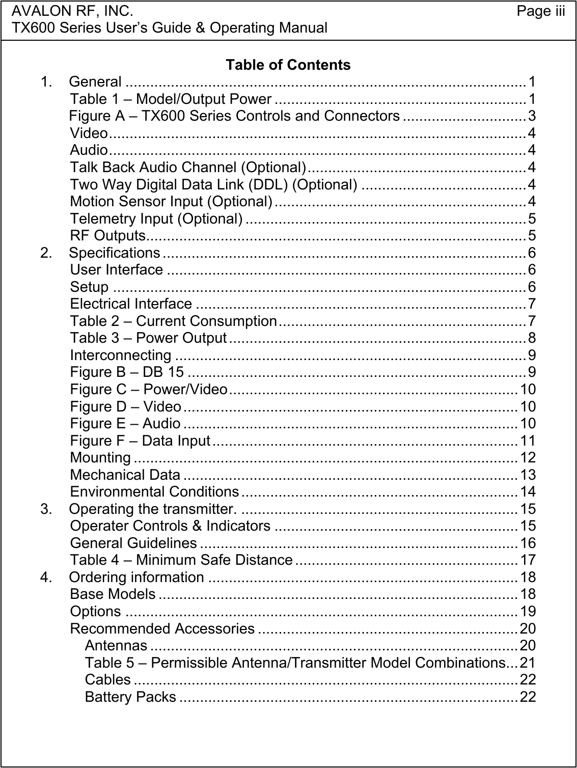 AVALON RF, INC. Page iiiTX600 Series User&rsquo;s Guide &amp; Operating ManualTable of Contents1. General .................................................................................................1Table 1 &ndash; Model/Output Power .............................................................1Figure A &ndash; TX600 Series Controls and Connectors ..............................3Video.....................................................................................................4Audio.....................................................................................................4Talk Back Audio Channel (Optional).....................................................4Two Way Digital Data Link (DDL) (Optional) ........................................4Motion Sensor Input (Optional) .............................................................4Telemetry Input (Optional) ....................................................................5RF Outputs............................................................................................52. Specifications ........................................................................................6User Interface .......................................................................................6Setup ....................................................................................................6Electrical Interface ................................................................................7Table 2 &ndash; Current Consumption............................................................7Table 3 &ndash; Power Output ........................................................................8Interconnecting .....................................................................................9Figure B &ndash; DB 15 ..................................................................................9Figure C &ndash; Power/Video......................................................................10Figure D &ndash; Video.................................................................................10Figure E &ndash; Audio .................................................................................10Figure F &ndash; Data Input..........................................................................11Mounting .............................................................................................12Mechanical Data .................................................................................13Environmental Conditions ...................................................................143. Operating the transmitter. ...................................................................15Operater Controls &amp; Indicators ...........................................................15General Guidelines .............................................................................16Table 4 &ndash; Minimum Safe Distance ......................................................174. Ordering information ...........................................................................18Base Models .......................................................................................18Options ...............................................................................................19Recommended Accessories ...............................................................20Antennas .........................................................................................20Table 5 &ndash; Permissible Antenna/Transmitter Model Combinations...21Cables .............................................................................................22Battery Packs ..................................................................................22