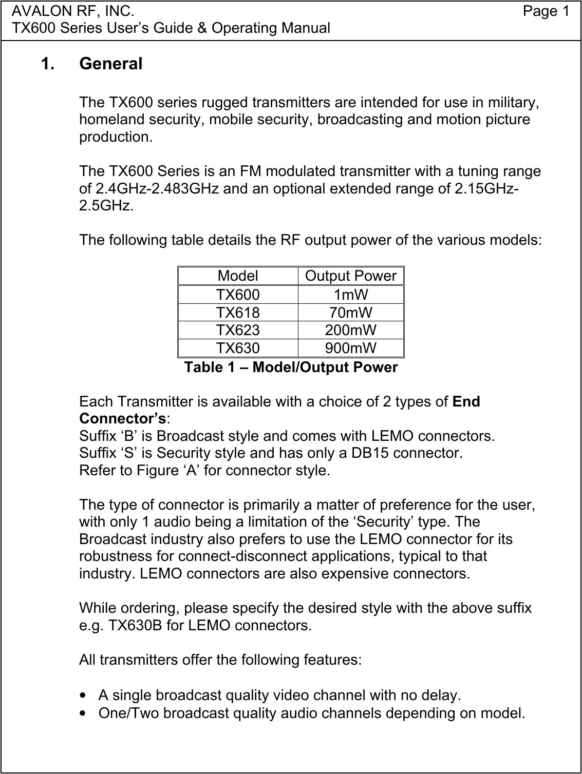 AVALON RF, INC. Page 1TX600 Series User&rsquo;s Guide &amp; Operating Manual1. GeneralThe TX600 series rugged transmitters are intended for use in military,homeland security, mobile security, broadcasting and motion pictureproduction.The TX600 Series is an FM modulated transmitter with a tuning rangeof 2.4GHz-2.483GHz and an optional extended range of 2.15GHz-2.5GHz.The following table details the RF output power of the various models:Model Output PowerTX600 1mWTX618 70mWTX623 200mWTX630 900mWTable 1 &ndash; Model/Output PowerEach Transmitter is available with a choice of 2 types of EndConnector&rsquo;s:Suffix &lsquo;B&rsquo; is Broadcast style and comes with LEMO connectors.Suffix &lsquo;S&rsquo; is Security style and has only a DB15 connector.Refer to Figure &lsquo;A&rsquo; for connector style.The type of connector is primarily a matter of preference for the user,with only 1 audio being a limitation of the &lsquo;Security&rsquo; type. TheBroadcast industry also prefers to use the LEMO connector for itsrobustness for connect-disconnect applications, typical to thatindustry. LEMO connectors are also expensive connectors.While ordering, please specify the desired style with the above suffixe.g. TX630B for LEMO connectors.All transmitters offer the following features:&bull;  A single broadcast quality video channel with no delay.&bull;  One/Two broadcast quality audio channels depending on model.