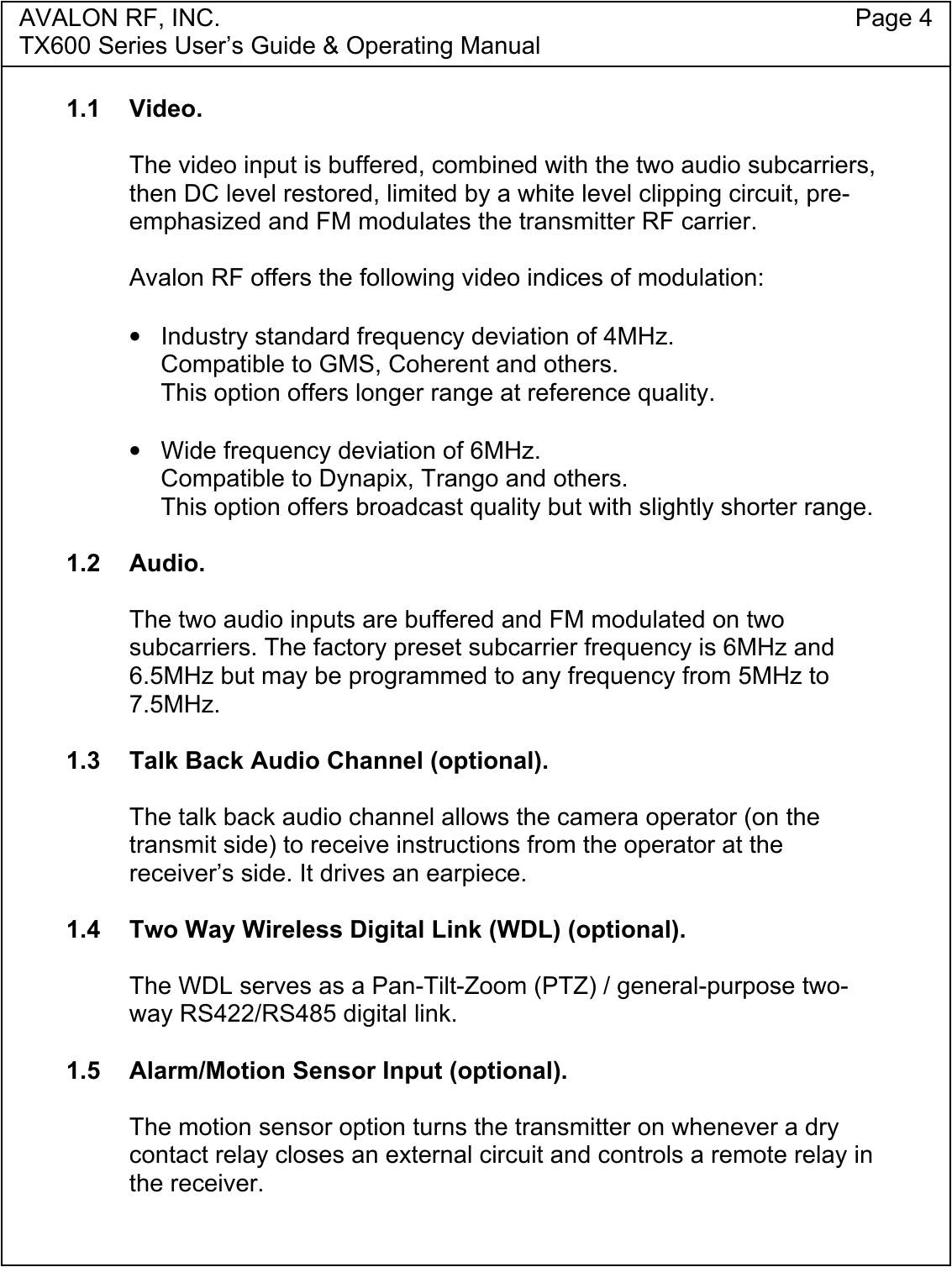 AVALON RF, INC. Page 4TX600 Series User&rsquo;s Guide &amp; Operating Manual1.1 Video.The video input is buffered, combined with the two audio subcarriers,then DC level restored, limited by a white level clipping circuit, pre-emphasized and FM modulates the transmitter RF carrier.Avalon RF offers the following video indices of modulation:&bull;  Industry standard frequency deviation of 4MHz.Compatible to GMS, Coherent and others.This option offers longer range at reference quality.&bull;  Wide frequency deviation of 6MHz.Compatible to Dynapix, Trango and others.This option offers broadcast quality but with slightly shorter range.1.2 Audio.The two audio inputs are buffered and FM modulated on twosubcarriers. The factory preset subcarrier frequency is 6MHz and6.5MHz but may be programmed to any frequency from 5MHz to7.5MHz.1.3  Talk Back Audio Channel (optional).The talk back audio channel allows the camera operator (on thetransmit side) to receive instructions from the operator at thereceiver&rsquo;s side. It drives an earpiece.1.4  Two Way Wireless Digital Link (WDL) (optional).The WDL serves as a Pan-Tilt-Zoom (PTZ) / general-purpose two-way RS422/RS485 digital link.1.5  Alarm/Motion Sensor Input (optional).The motion sensor option turns the transmitter on whenever a drycontact relay closes an external circuit and controls a remote relay inthe receiver.