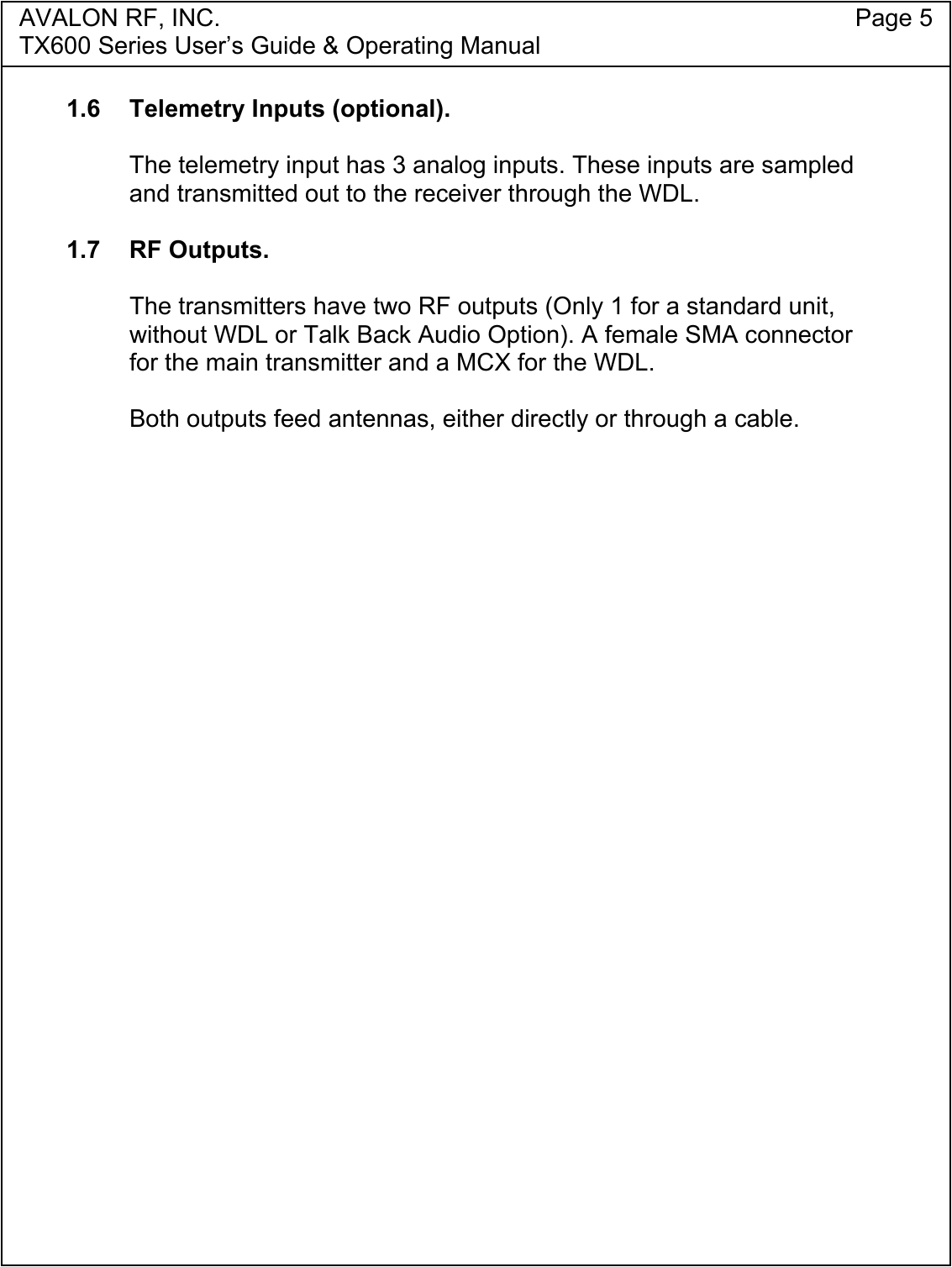 AVALON RF, INC. Page 5TX600 Series User&rsquo;s Guide &amp; Operating Manual1.6  Telemetry Inputs (optional).The telemetry input has 3 analog inputs. These inputs are sampledand transmitted out to the receiver through the WDL.1.7 RF Outputs.The transmitters have two RF outputs (Only 1 for a standard unit,without WDL or Talk Back Audio Option). A female SMA connectorfor the main transmitter and a MCX for the WDL.Both outputs feed antennas, either directly or through a cable.