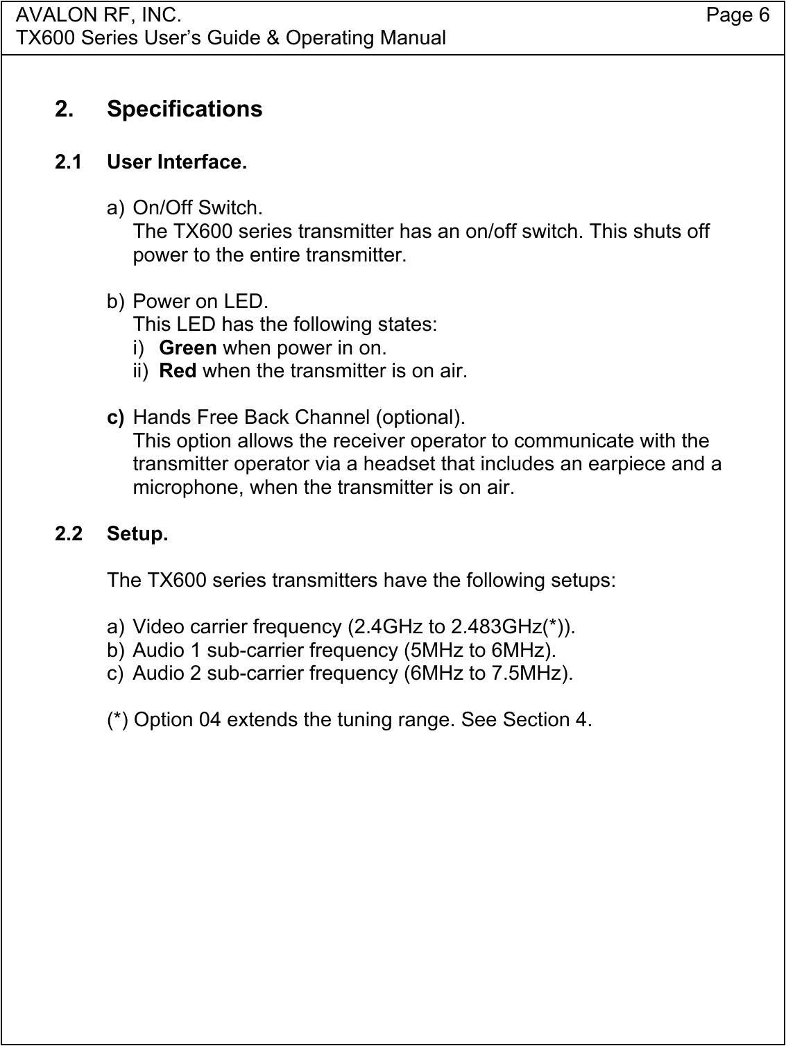 AVALON RF, INC. Page 6TX600 Series User&rsquo;s Guide &amp; Operating Manual2. Specifications2.1 User Interface.a) On/Off Switch.The TX600 series transmitter has an on/off switch. This shuts offpower to the entire transmitter.b) Power on LED.This LED has the following states:i)  Green when power in on.ii) Red when the transmitter is on air.c) Hands Free Back Channel (optional).This option allows the receiver operator to communicate with thetransmitter operator via a headset that includes an earpiece and amicrophone, when the transmitter is on air.2.2 Setup.   The TX600 series transmitters have the following setups:a) Video carrier frequency (2.4GHz to 2.483GHz(*)).b) Audio 1 sub-carrier frequency (5MHz to 6MHz).c)  Audio 2 sub-carrier frequency (6MHz to 7.5MHz).(*) Option 04 extends the tuning range. See Section 4.