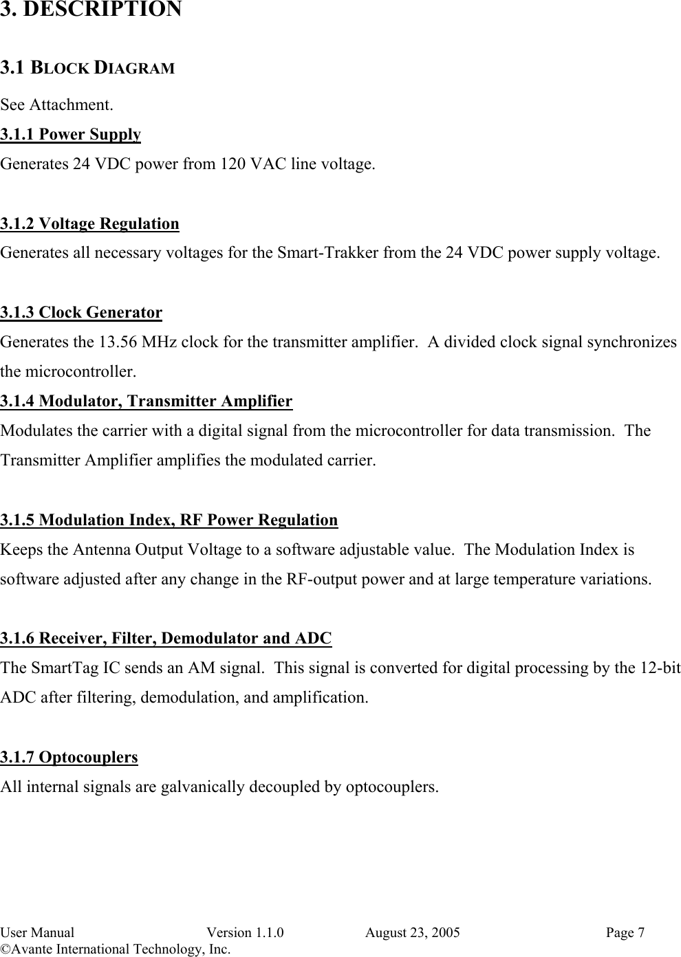 User Manual   Version 1.1.0   August 23, 2005    Page 7 ©Avante International Technology, Inc.   3. DESCRIPTION 3.1 BLOCK DIAGRAM See Attachment. 3.1.1 Power Supply Generates 24 VDC power from 120 VAC line voltage.  3.1.2 Voltage Regulation Generates all necessary voltages for the Smart-Trakker from the 24 VDC power supply voltage.  3.1.3 Clock Generator Generates the 13.56 MHz clock for the transmitter amplifier.  A divided clock signal synchronizes the microcontroller. 3.1.4 Modulator, Transmitter Amplifier Modulates the carrier with a digital signal from the microcontroller for data transmission.  The Transmitter Amplifier amplifies the modulated carrier.  3.1.5 Modulation Index, RF Power Regulation Keeps the Antenna Output Voltage to a software adjustable value.  The Modulation Index is software adjusted after any change in the RF-output power and at large temperature variations.  3.1.6 Receiver, Filter, Demodulator and ADC The SmartTag IC sends an AM signal.  This signal is converted for digital processing by the 12-bit ADC after filtering, demodulation, and amplification.  3.1.7 Optocouplers All internal signals are galvanically decoupled by optocouplers.  
