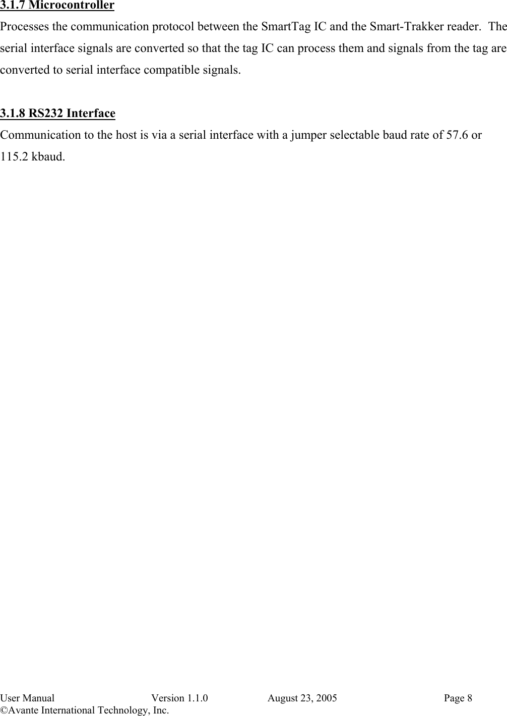 User Manual   Version 1.1.0   August 23, 2005    Page 8 &copy;Avante International Technology, Inc.   3.1.7 Microcontroller Processes the communication protocol between the SmartTag IC and the Smart-Trakker reader.  The serial interface signals are converted so that the tag IC can process them and signals from the tag are converted to serial interface compatible signals.  3.1.8 RS232 Interface Communication to the host is via a serial interface with a jumper selectable baud rate of 57.6 or 115.2 kbaud. 