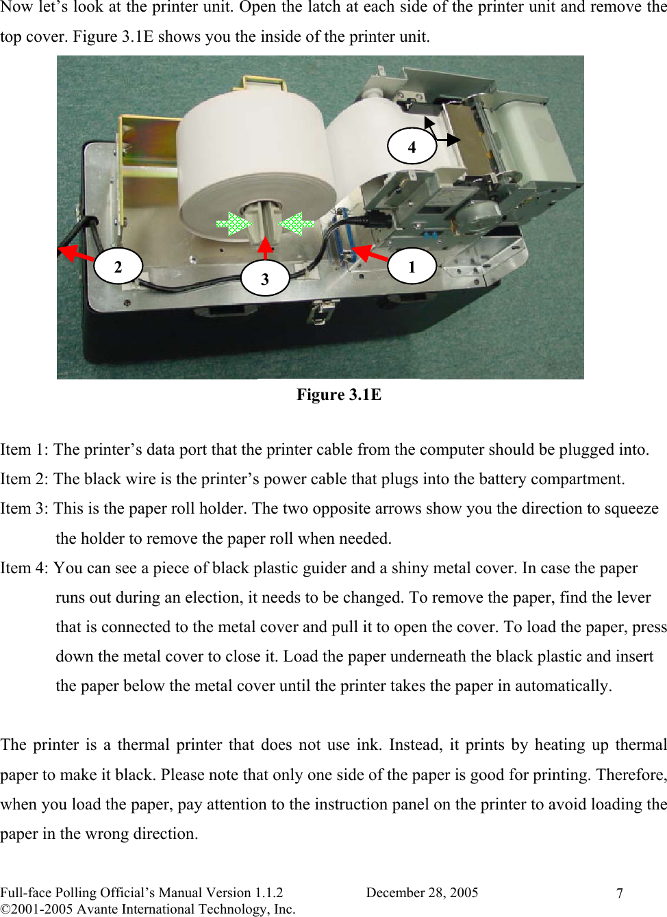    Full-face Polling Official’s Manual Version 1.1.2                       December 28, 2005 ©2001-2005 Avante International Technology, Inc.   7 Now let’s look at the printer unit. Open the latch at each side of the printer unit and remove the top cover. Figure 3.1E shows you the inside of the printer unit.              Item 1: The printer’s data port that the printer cable from the computer should be plugged into. Item 2: The black wire is the printer’s power cable that plugs into the battery compartment. Item 3: This is the paper roll holder. The two opposite arrows show you the direction to squeeze               the holder to remove the paper roll when needed.  Item 4: You can see a piece of black plastic guider and a shiny metal cover. In case the paper               runs out during an election, it needs to be changed. To remove the paper, find the lever               that is connected to the metal cover and pull it to open the cover. To load the paper, press               down the metal cover to close it. Load the paper underneath the black plastic and insert               the paper below the metal cover until the printer takes the paper in automatically.   The printer is a thermal printer that does not use ink. Instead, it prints by heating up thermal paper to make it black. Please note that only one side of the paper is good for printing. Therefore, when you load the paper, pay attention to the instruction panel on the printer to avoid loading the paper in the wrong direction. Figure 3.1E 12  34