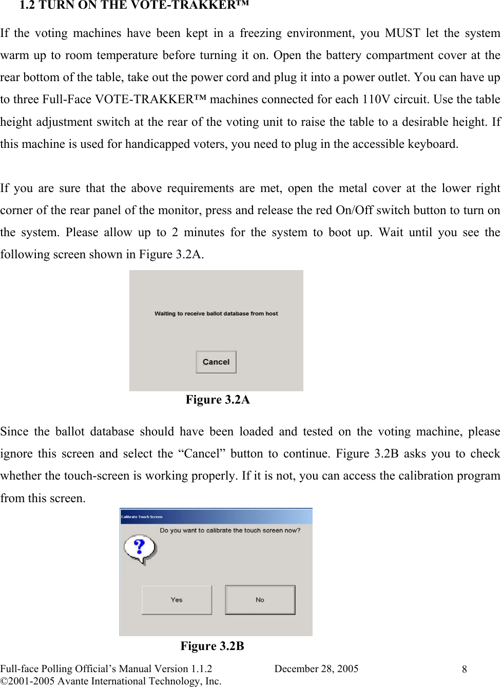    Full-face Polling Official’s Manual Version 1.1.2                       December 28, 2005 ©2001-2005 Avante International Technology, Inc.   8 1.2 TURN ON THE VOTE-TRAKKER™ If the voting machines have been kept in a freezing environment, you MUST let the system warm up to room temperature before turning it on. Open the battery compartment cover at the rear bottom of the table, take out the power cord and plug it into a power outlet. You can have up to three Full-Face VOTE-TRAKKER™ machines connected for each 110V circuit. Use the table height adjustment switch at the rear of the voting unit to raise the table to a desirable height. If this machine is used for handicapped voters, you need to plug in the accessible keyboard.  If you are sure that the above requirements are met, open the metal cover at the lower right corner of the rear panel of the monitor, press and release the red On/Off switch button to turn on the system. Please allow up to 2 minutes for the system to boot up. Wait until you see the following screen shown in Figure 3.2A.        Since the ballot database should have been loaded and tested on the voting machine, please ignore this screen and select the “Cancel” button to continue. Figure 3.2B asks you to check whether the touch-screen is working properly. If it is not, you can access the calibration program from this screen.             Figure 3.2A Figure 3.2B 