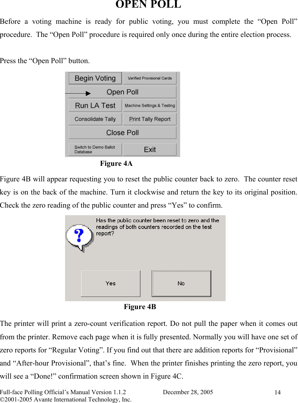    Full-face Polling Official’s Manual Version 1.1.2                       December 28, 2005 ©2001-2005 Avante International Technology, Inc.   14 OPEN POLL Before a voting machine is ready for public voting, you must complete the “Open Poll” procedure.  The “Open Poll” procedure is required only once during the entire election process.   Press the “Open Poll” button.          Figure 4B will appear requesting you to reset the public counter back to zero.  The counter reset key is on the back of the machine. Turn it clockwise and return the key to its original position.  Check the zero reading of the public counter and press “Yes” to confirm.         The printer will print a zero-count verification report. Do not pull the paper when it comes out from the printer. Remove each page when it is fully presented. Normally you will have one set of zero reports for “Regular Voting”. If you find out that there are addition reports for “Provisional” and “After-hour Provisional”, that’s fine.  When the printer finishes printing the zero report, you will see a “Done!” confirmation screen shown in Figure 4C. Figure 4B Figure 4A 