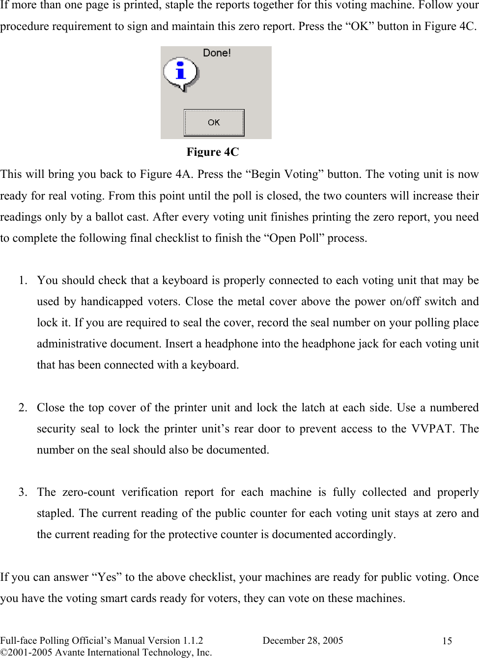   Full-face Polling Official’s Manual Version 1.1.2                       December 28, 2005 ©2001-2005 Avante International Technology, Inc.   15 If more than one page is printed, staple the reports together for this voting machine. Follow your procedure requirement to sign and maintain this zero report. Press the “OK” button in Figure 4C.       This will bring you back to Figure 4A. Press the “Begin Voting” button. The voting unit is now ready for real voting. From this point until the poll is closed, the two counters will increase their readings only by a ballot cast. After every voting unit finishes printing the zero report, you need to complete the following final checklist to finish the “Open Poll” process.  1.  You should check that a keyboard is properly connected to each voting unit that may be used by handicapped voters. Close the metal cover above the power on/off switch and lock it. If you are required to seal the cover, record the seal number on your polling place administrative document. Insert a headphone into the headphone jack for each voting unit that has been connected with a keyboard.    2.  Close the top cover of the printer unit and lock the latch at each side. Use a numbered security seal to lock the printer unit’s rear door to prevent access to the VVPAT. The number on the seal should also be documented.   3.  The zero-count verification report for each machine is fully collected and properly stapled. The current reading of the public counter for each voting unit stays at zero and the current reading for the protective counter is documented accordingly.  If you can answer “Yes” to the above checklist, your machines are ready for public voting. Once you have the voting smart cards ready for voters, they can vote on these machines. Figure 4C