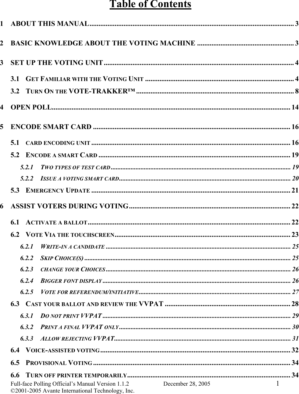 Full-face Polling Official’s Manual Version 1.1.2                       December 28, 2005  1 ©2001-2005 Avante International Technology, Inc.  Table of Contents 1 ABOUT THIS MANUAL.................................................................................................................. 3 2 BASIC KNOWLEDGE ABOUT THE VOTING MACHINE ...................................................... 3 3 SET UP THE VOTING UNIT..........................................................................................................4 3.1 GET FAMILIAR WITH THE VOTING UNIT ................................................................................... 4 3.2 TURN ON THE VOTE-TRAKKER™ ........................................................................................ 8 4 OPEN POLL..................................................................................................................................... 14 5 ENCODE SMART CARD .............................................................................................................. 16 5.1 CARD ENCODING UNIT ............................................................................................................... 16 5.2 ENCODE A SMART CARD ........................................................................................................... 19 5.2.1 TWO TYPES OF TEST CARD ............................................................................................................. 19 5.2.2 ISSUE A VOTING SMART CARD........................................................................................................ 20 5.3 EMERGENCY UPDATE ............................................................................................................... 21 6 ASSIST VOTERS DURING VOTING.......................................................................................... 22 6.1 ACTIVATE A BALLOT................................................................................................................. 22 6.2 VOTE VIA THE TOUCHSCREEN.................................................................................................. 23 6.2.1 WRITE-IN A CANDIDATE ................................................................................................................ 25 6.2.2 SKIP CHOICE(S) ............................................................................................................................. 25 6.2.3 CHANGE YOUR CHOICES ................................................................................................................ 26 6.2.4 BIGGER FONT DISPLAY .................................................................................................................. 26 6.2.5 VOTE FOR REFERENDUM/INITIATIVE............................................................................................ 27 6.3 CAST YOUR BALLOT AND REVIEW THE VVPAT ...................................................................... 28 6.3.1 DO NOT PRINT VVPAT .................................................................................................................. 29 6.3.2 PRINT A FINAL VVPAT ONLY ........................................................................................................ 30 6.3.3 ALLOW REJECTING VVPAT........................................................................................................... 31 6.4 VOICE-ASSISTED VOTING .......................................................................................................... 32 6.5 PROVISIONAL VOTING .............................................................................................................. 34 6.6 TURN OFF PRINTER TEMPORARILY........................................................................................... 34 