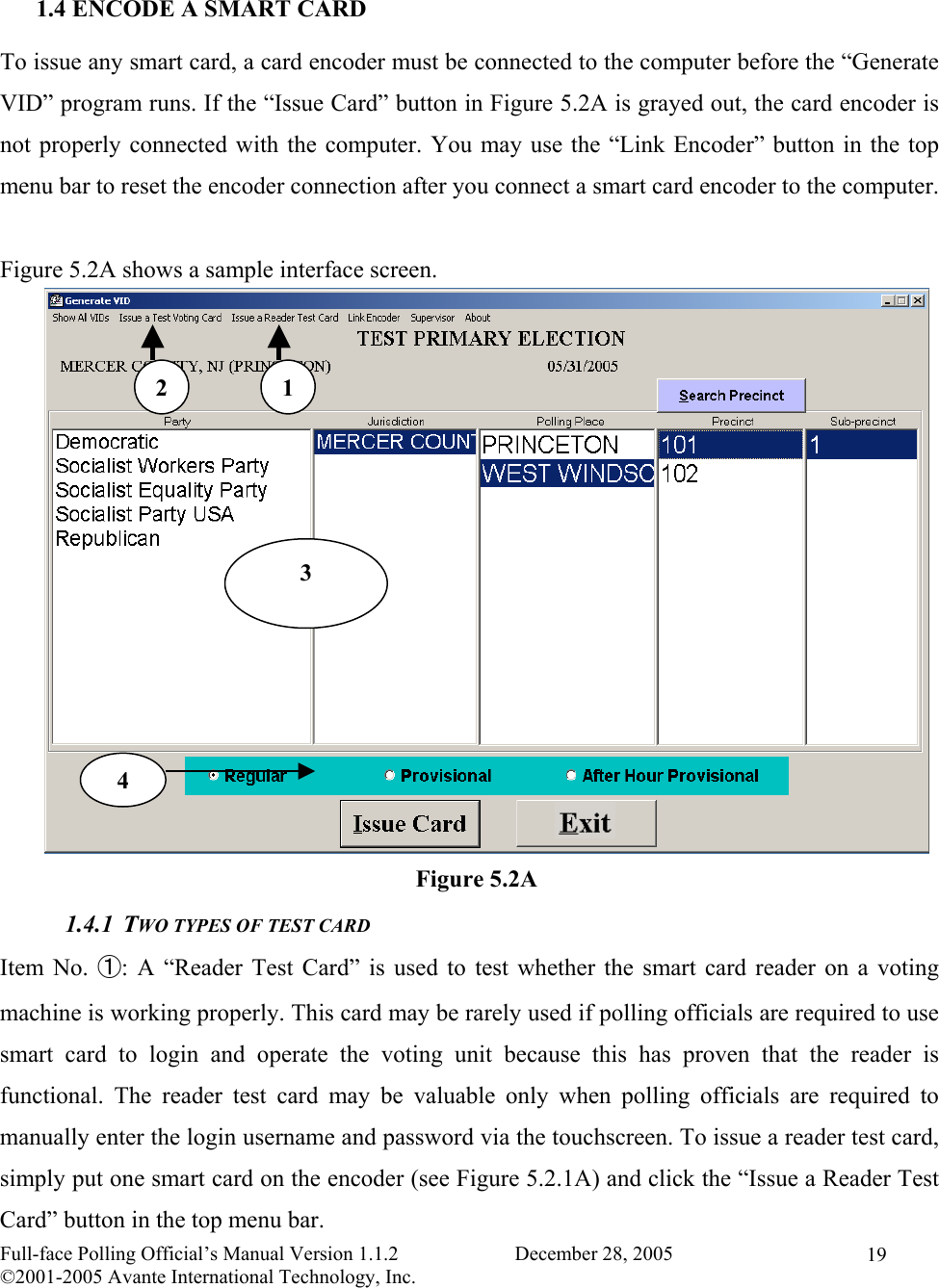    Full-face Polling Official’s Manual Version 1.1.2                       December 28, 2005 ©2001-2005 Avante International Technology, Inc.   19 1.4 ENCODE A SMART CARD To issue any smart card, a card encoder must be connected to the computer before the “Generate VID” program runs. If the “Issue Card” button in Figure 5.2A is grayed out, the card encoder is not properly connected with the computer. You may use the “Link Encoder” button in the top menu bar to reset the encoder connection after you connect a smart card encoder to the computer.  Figure 5.2A shows a sample interface screen.                1.4.1 TWO TYPES OF TEST CARD Item No. ①: A “Reader Test Card” is used to test whether the smart card reader on a voting machine is working properly. This card may be rarely used if polling officials are required to use smart card to login and operate the voting unit because this has proven that the reader is functional. The reader test card may be valuable only when polling officials are required to manually enter the login username and password via the touchscreen. To issue a reader test card, simply put one smart card on the encoder (see Figure 5.2.1A) and click the “Issue a Reader Test Card” button in the top menu bar. Figure 5.2A 1 2 3 4 