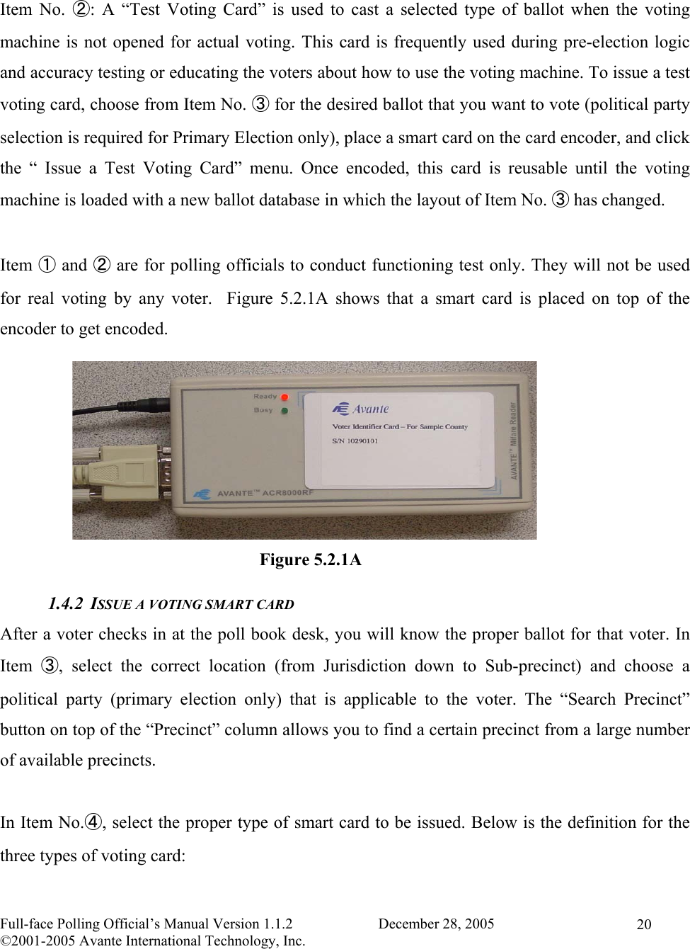    Full-face Polling Official’s Manual Version 1.1.2                       December 28, 2005 ©2001-2005 Avante International Technology, Inc.   20 Item No. ②: A “Test Voting Card” is used to cast a selected type of ballot when the voting machine is not opened for actual voting. This card is frequently used during pre-election logic and accuracy testing or educating the voters about how to use the voting machine. To issue a test voting card, choose from Item No. ③ for the desired ballot that you want to vote (political party selection is required for Primary Election only), place a smart card on the card encoder, and click the “ Issue a Test Voting Card” menu. Once encoded, this card is reusable until the voting machine is loaded with a new ballot database in which the layout of Item No. ③ has changed.  Item ① and ② are for polling officials to conduct functioning test only. They will not be used for real voting by any voter.  Figure 5.2.1A shows that a smart card is placed on top of the encoder to get encoded.         1.4.2 ISSUE A VOTING SMART CARD After a voter checks in at the poll book desk, you will know the proper ballot for that voter. In Item  ③, select the correct location (from Jurisdiction down to Sub-precinct) and choose a political party (primary election only) that is applicable to the voter. The “Search Precinct” button on top of the “Precinct” column allows you to find a certain precinct from a large number of available precincts.  In Item No.④, select the proper type of smart card to be issued. Below is the definition for the three types of voting card: Figure 5.2.1A 