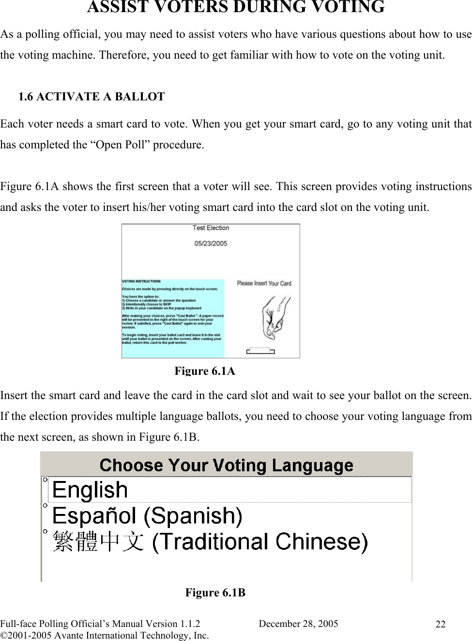    Full-face Polling Official’s Manual Version 1.1.2                       December 28, 2005 ©2001-2005 Avante International Technology, Inc.   22 ASSIST VOTERS DURING VOTING As a polling official, you may need to assist voters who have various questions about how to use the voting machine. Therefore, you need to get familiar with how to vote on the voting unit.  1.6 ACTIVATE A BALLOT Each voter needs a smart card to vote. When you get your smart card, go to any voting unit that has completed the “Open Poll” procedure.  Figure 6.1A shows the first screen that a voter will see. This screen provides voting instructions and asks the voter to insert his/her voting smart card into the card slot on the voting unit.          Insert the smart card and leave the card in the card slot and wait to see your ballot on the screen. If the election provides multiple language ballots, you need to choose your voting language from the next screen, as shown in Figure 6.1B.        Figure 6.1AFigure 6.1B
