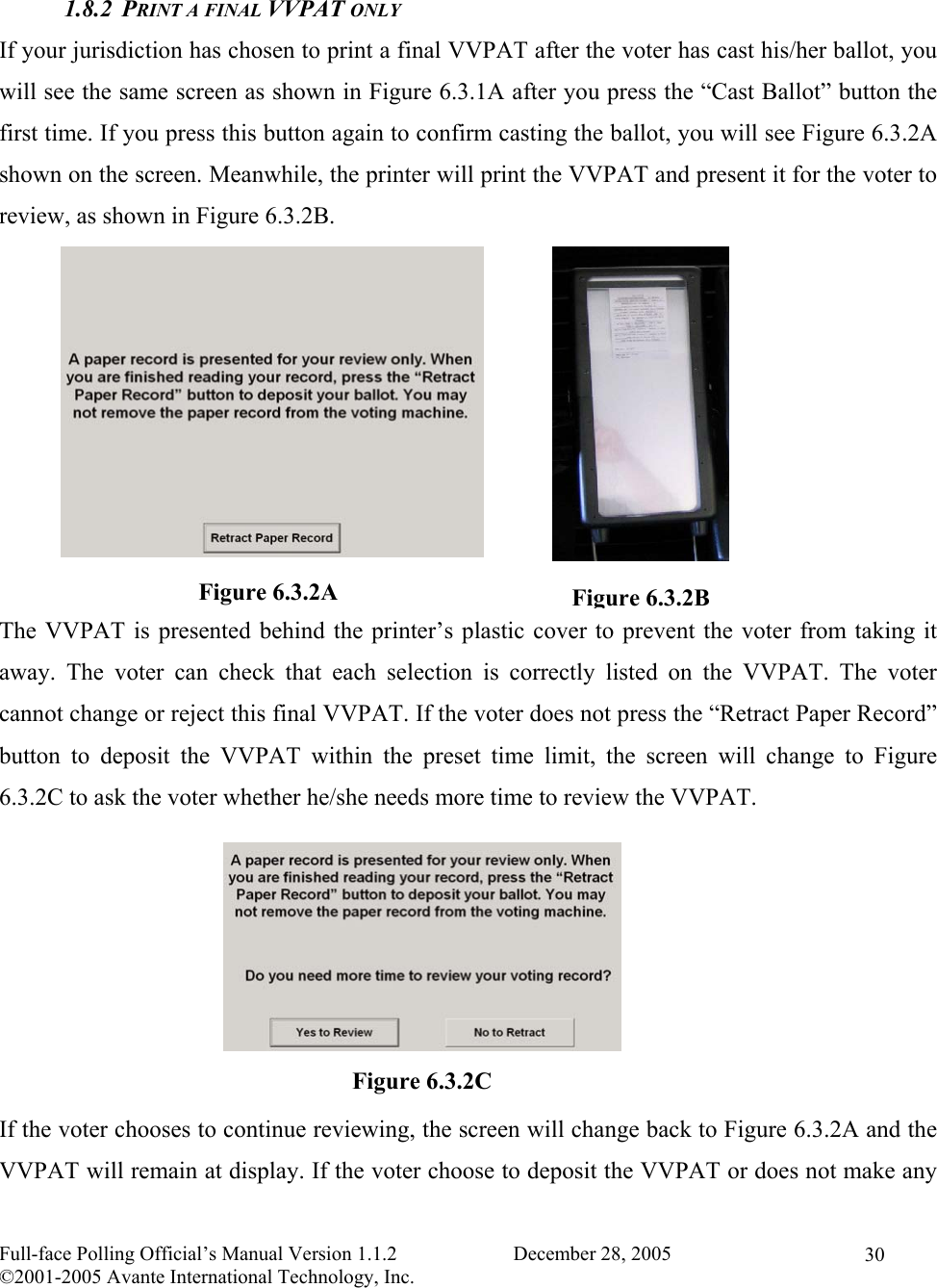    Full-face Polling Official’s Manual Version 1.1.2                       December 28, 2005 ©2001-2005 Avante International Technology, Inc.   30 1.8.2 PRINT A FINAL VVPAT ONLY If your jurisdiction has chosen to print a final VVPAT after the voter has cast his/her ballot, you will see the same screen as shown in Figure 6.3.1A after you press the “Cast Ballot” button the first time. If you press this button again to confirm casting the ballot, you will see Figure 6.3.2A shown on the screen. Meanwhile, the printer will print the VVPAT and present it for the voter to review, as shown in Figure 6.3.2B.           The VVPAT is presented behind the printer’s plastic cover to prevent the voter from taking it away. The voter can check that each selection is correctly listed on the VVPAT. The voter cannot change or reject this final VVPAT. If the voter does not press the “Retract Paper Record” button to deposit the VVPAT within the preset time limit, the screen will change to Figure 6.3.2C to ask the voter whether he/she needs more time to review the VVPAT.        If the voter chooses to continue reviewing, the screen will change back to Figure 6.3.2A and the VVPAT will remain at display. If the voter choose to deposit the VVPAT or does not make any Figure 6.3.2A  Figure 6.3.2BFigure 6.3.2C