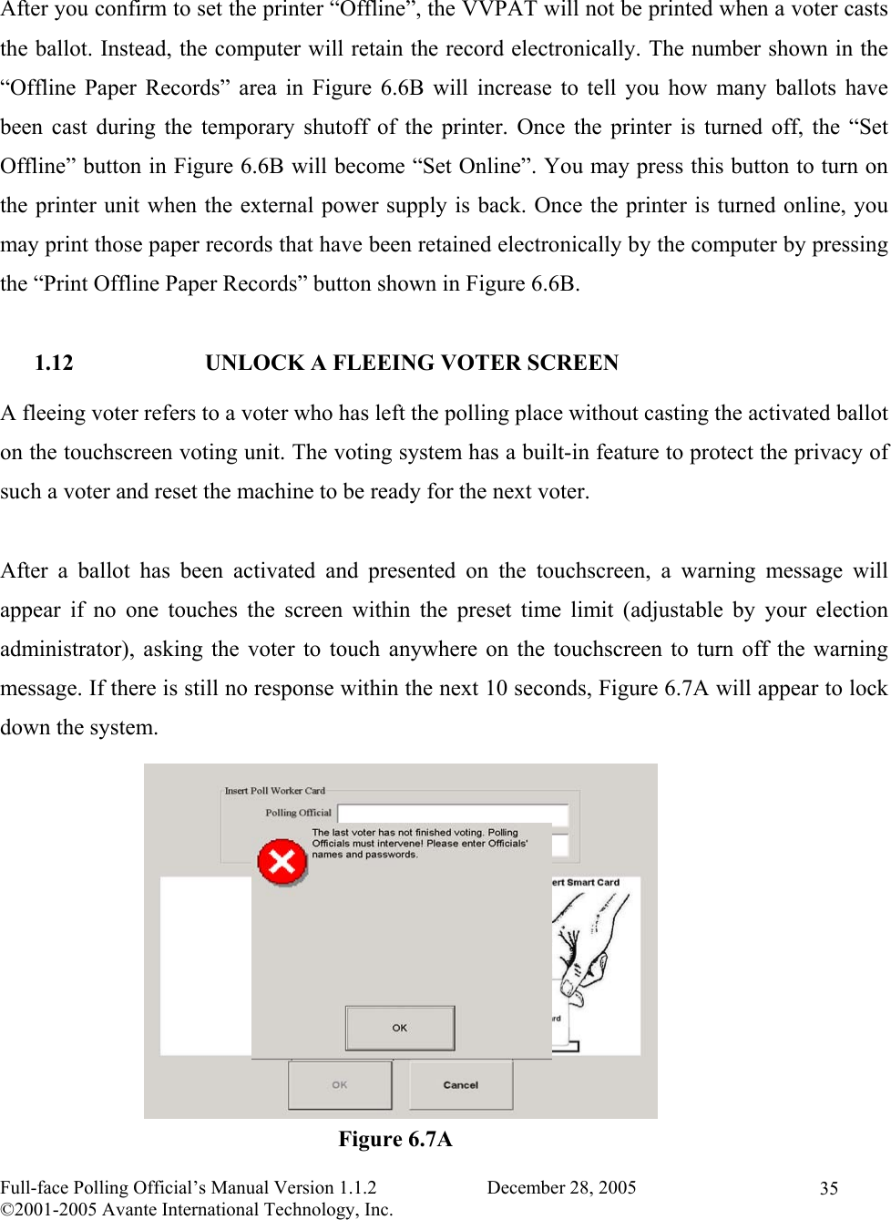    Full-face Polling Official’s Manual Version 1.1.2                       December 28, 2005 ©2001-2005 Avante International Technology, Inc.   35 After you confirm to set the printer “Offline”, the VVPAT will not be printed when a voter casts the ballot. Instead, the computer will retain the record electronically. The number shown in the “Offline Paper Records” area in Figure 6.6B will increase to tell you how many ballots have been cast during the temporary shutoff of the printer. Once the printer is turned off, the “Set Offline” button in Figure 6.6B will become “Set Online”. You may press this button to turn on the printer unit when the external power supply is back. Once the printer is turned online, you may print those paper records that have been retained electronically by the computer by pressing the “Print Offline Paper Records” button shown in Figure 6.6B.  1.12  UNLOCK A FLEEING VOTER SCREEN A fleeing voter refers to a voter who has left the polling place without casting the activated ballot on the touchscreen voting unit. The voting system has a built-in feature to protect the privacy of such a voter and reset the machine to be ready for the next voter.  After a ballot has been activated and presented on the touchscreen, a warning message will appear if no one touches the screen within the preset time limit (adjustable by your election administrator), asking the voter to touch anywhere on the touchscreen to turn off the warning message. If there is still no response within the next 10 seconds, Figure 6.7A will appear to lock down the system.             Figure 6.7A 