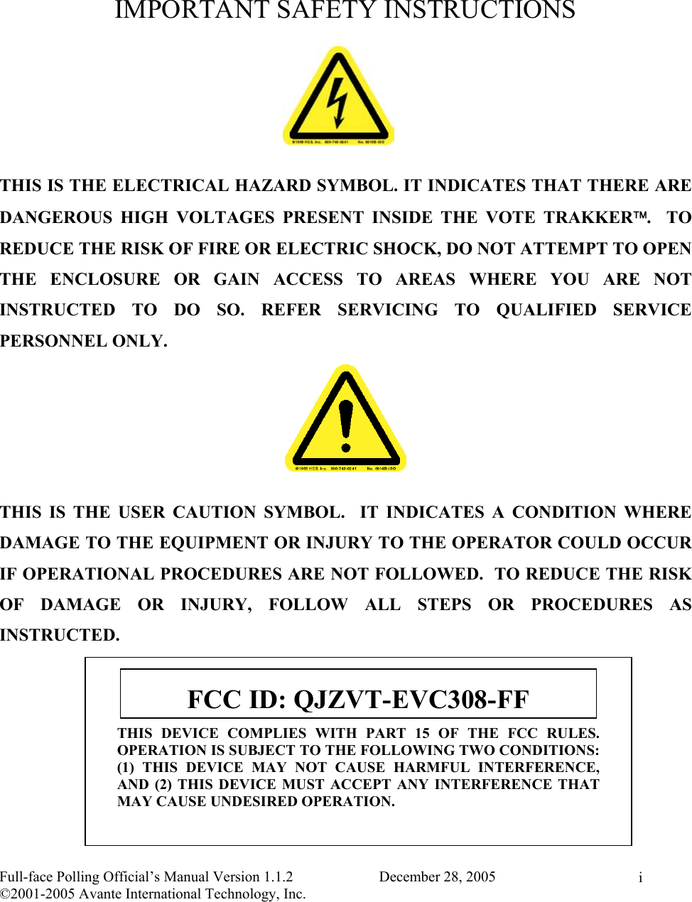    Full-face Polling Official’s Manual Version 1.1.2                       December 28, 2005 ©2001-2005 Avante International Technology, Inc.   i IMPORTANT SAFETY INSTRUCTIONS  THIS IS THE ELECTRICAL HAZARD SYMBOL. IT INDICATES THAT THERE ARE DANGEROUS HIGH VOLTAGES PRESENT INSIDE THE VOTE TRAKKER.  TO REDUCE THE RISK OF FIRE OR ELECTRIC SHOCK, DO NOT ATTEMPT TO OPEN THE ENCLOSURE OR GAIN ACCESS TO AREAS WHERE YOU ARE NOT INSTRUCTED TO DO SO. REFER SERVICING TO QUALIFIED SERVICE PERSONNEL ONLY.  THIS IS THE USER CAUTION SYMBOL.  IT INDICATES A CONDITION WHERE DAMAGE TO THE EQUIPMENT OR INJURY TO THE OPERATOR COULD OCCUR IF OPERATIONAL PROCEDURES ARE NOT FOLLOWED.  TO REDUCE THE RISK OF DAMAGE OR INJURY, FOLLOW ALL STEPS OR PROCEDURES AS INSTRUCTED. THIS DEVICE COMPLIES WITH PART 15 OF THE FCC RULES.OPERATION IS SUBJECT TO THE FOLLOWING TWO CONDITIONS:(1) THIS DEVICE MAY NOT CAUSE HARMFUL INTERFERENCE,AND (2) THIS DEVICE MUST ACCEPT ANY INTERFERENCE THATMAY CAUSE UNDESIRED OPERATION. FCC ID: QJZVT-EVC308-FF 