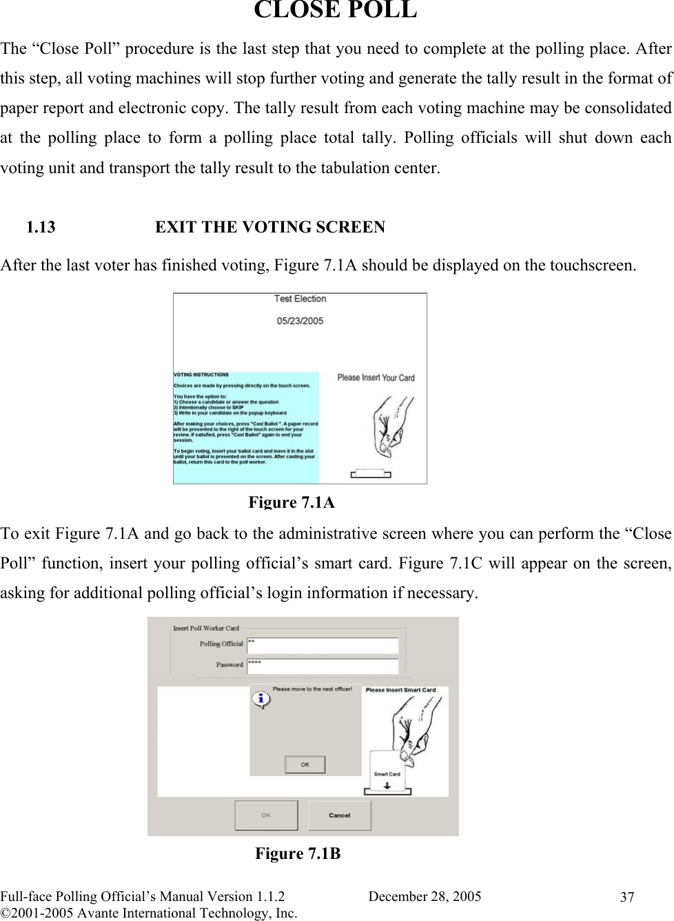    Full-face Polling Official’s Manual Version 1.1.2                       December 28, 2005 ©2001-2005 Avante International Technology, Inc.   37 CLOSE POLL The “Close Poll” procedure is the last step that you need to complete at the polling place. After this step, all voting machines will stop further voting and generate the tally result in the format of paper report and electronic copy. The tally result from each voting machine may be consolidated at the polling place to form a polling place total tally. Polling officials will shut down each voting unit and transport the tally result to the tabulation center.  1.13  EXIT THE VOTING SCREEN After the last voter has finished voting, Figure 7.1A should be displayed on the touchscreen.         To exit Figure 7.1A and go back to the administrative screen where you can perform the “Close Poll” function, insert your polling official’s smart card. Figure 7.1C will appear on the screen, asking for additional polling official’s login information if necessary.               Figure 7.1B Figure 7.1A