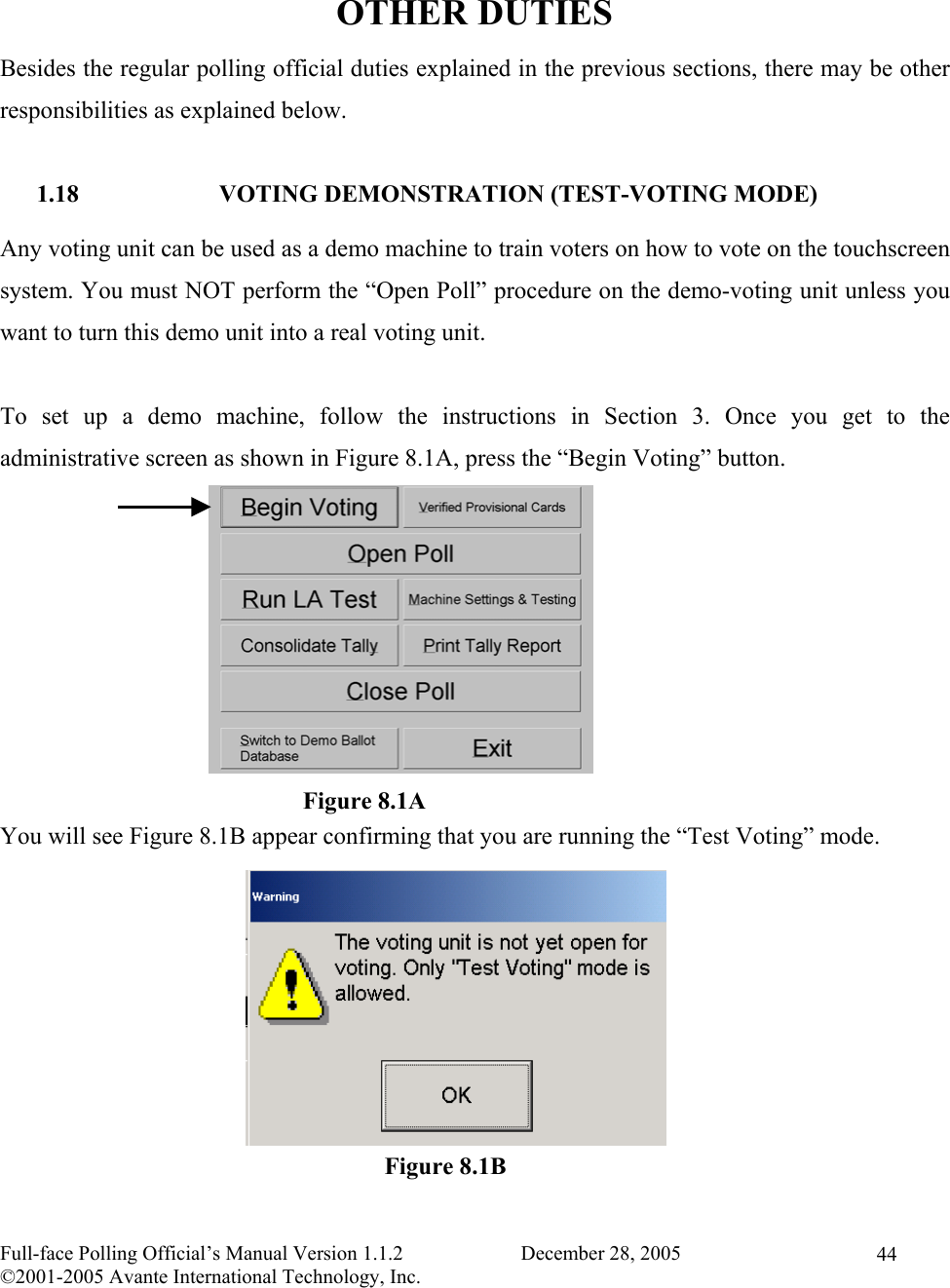    Full-face Polling Official’s Manual Version 1.1.2                       December 28, 2005 ©2001-2005 Avante International Technology, Inc.   44 OTHER DUTIES Besides the regular polling official duties explained in the previous sections, there may be other responsibilities as explained below.  1.18 VOTING DEMONSTRATION (TEST-VOTING MODE) Any voting unit can be used as a demo machine to train voters on how to vote on the touchscreen system. You must NOT perform the “Open Poll” procedure on the demo-voting unit unless you want to turn this demo unit into a real voting unit.  To set up a demo machine, follow the instructions in Section 3. Once you get to the administrative screen as shown in Figure 8.1A, press the “Begin Voting” button.           You will see Figure 8.1B appear confirming that you are running the “Test Voting” mode.           Figure 8.1BFigure 8.1A 
