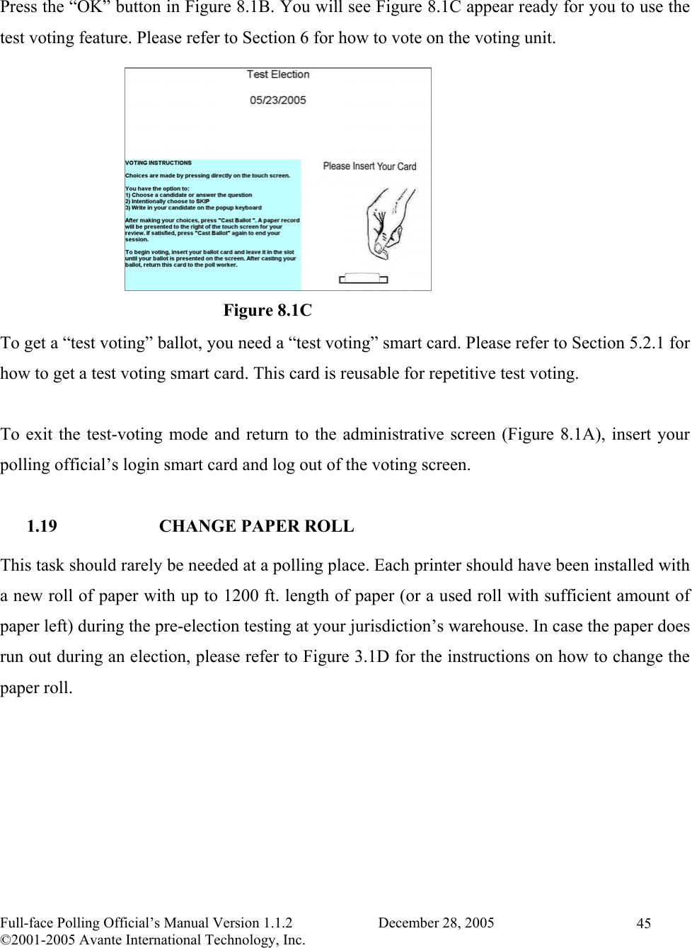    Full-face Polling Official’s Manual Version 1.1.2                       December 28, 2005 ©2001-2005 Avante International Technology, Inc.   45 Press the “OK” button in Figure 8.1B. You will see Figure 8.1C appear ready for you to use the test voting feature. Please refer to Section 6 for how to vote on the voting unit.            To get a “test voting” ballot, you need a “test voting” smart card. Please refer to Section 5.2.1 for how to get a test voting smart card. This card is reusable for repetitive test voting.  To exit the test-voting mode and return to the administrative screen (Figure 8.1A), insert your polling official’s login smart card and log out of the voting screen.  1.19  CHANGE PAPER ROLL This task should rarely be needed at a polling place. Each printer should have been installed with a new roll of paper with up to 1200 ft. length of paper (or a used roll with sufficient amount of paper left) during the pre-election testing at your jurisdiction’s warehouse. In case the paper does run out during an election, please refer to Figure 3.1D for the instructions on how to change the paper roll. Figure 8.1C 