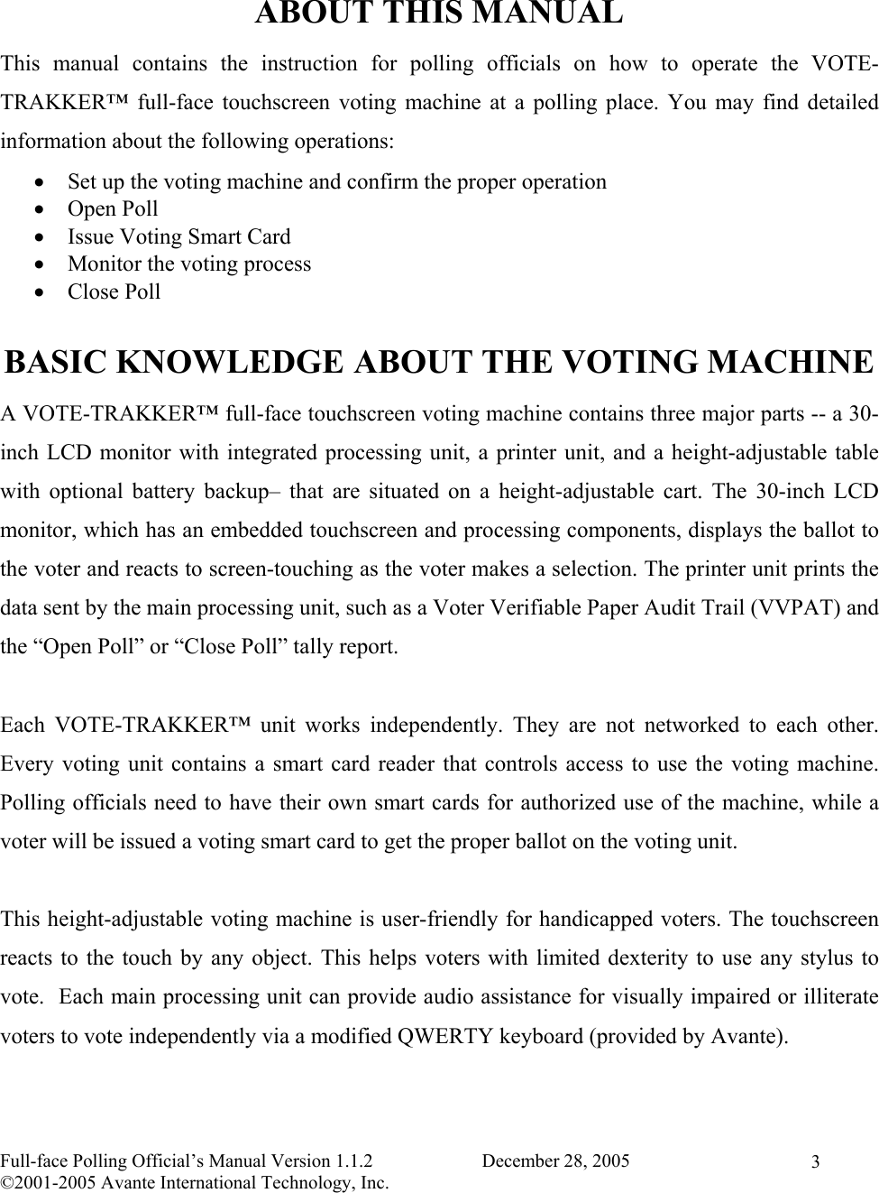    Full-face Polling Official’s Manual Version 1.1.2                       December 28, 2005 ©2001-2005 Avante International Technology, Inc.   3 ABOUT THIS MANUAL This manual contains the instruction for polling officials on how to operate the VOTE-TRAKKER™ full-face touchscreen voting machine at a polling place. You may find detailed information about the following operations: •  Set up the voting machine and confirm the proper operation •  Open Poll •  Issue Voting Smart Card •  Monitor the voting process •  Close Poll  BASIC KNOWLEDGE ABOUT THE VOTING MACHINE A VOTE-TRAKKER™ full-face touchscreen voting machine contains three major parts -- a 30-inch LCD monitor with integrated processing unit, a printer unit, and a height-adjustable table with optional battery backup– that are situated on a height-adjustable cart. The 30-inch LCD monitor, which has an embedded touchscreen and processing components, displays the ballot to the voter and reacts to screen-touching as the voter makes a selection. The printer unit prints the data sent by the main processing unit, such as a Voter Verifiable Paper Audit Trail (VVPAT) and the “Open Poll” or “Close Poll” tally report.  Each VOTE-TRAKKER™ unit works independently. They are not networked to each other. Every voting unit contains a smart card reader that controls access to use the voting machine. Polling officials need to have their own smart cards for authorized use of the machine, while a voter will be issued a voting smart card to get the proper ballot on the voting unit.   This height-adjustable voting machine is user-friendly for handicapped voters. The touchscreen reacts to the touch by any object. This helps voters with limited dexterity to use any stylus to vote.  Each main processing unit can provide audio assistance for visually impaired or illiterate voters to vote independently via a modified QWERTY keyboard (provided by Avante). 