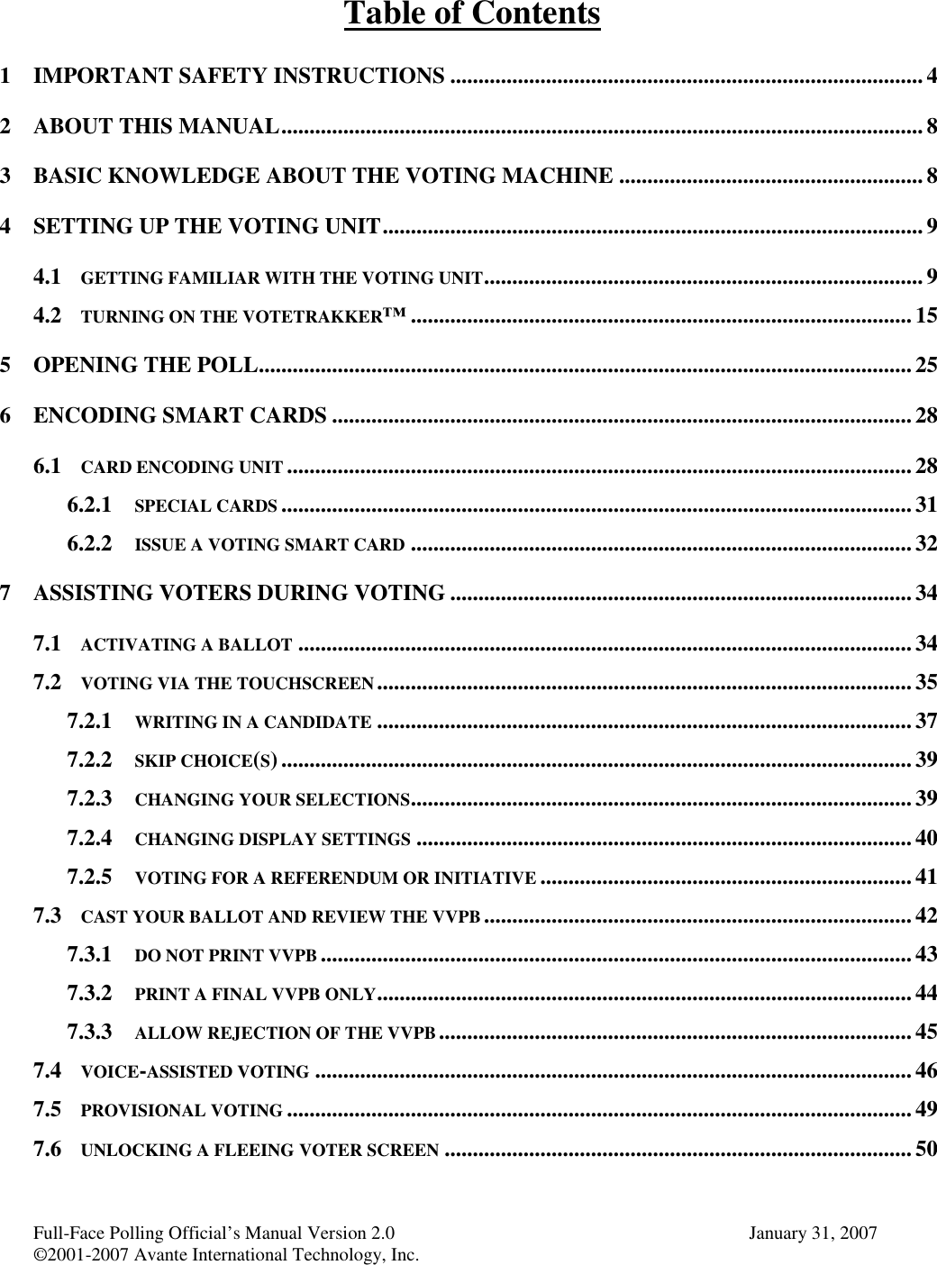 Full-Face Polling Official’s Manual Version 2.0 January 31, 2007©2001-2007 Avante International Technology, Inc.Table of Contents1 IMPORTANT SAFETY INSTRUCTIONS .................................................................................... 42 ABOUT THIS MANUAL.................................................................................................................. 83 BASIC KNOWLEDGE ABOUT THE VOTING MACHINE ......................................................84 SETTING UP THE VOTING UNIT................................................................................................94.1 GETTING FAMILIAR WITH THE VOTING UNIT.............................................................................. 94.2 TURNING ON THE VOTETRAKKER™......................................................................................... 155 OPENING THE POLL.................................................................................................................... 256 ENCODING SMART CARDS .......................................................................................................286.1 CARD ENCODING UNIT ............................................................................................................... 286.2.1 SPECIAL CARDS ................................................................................................................316.2.2 ISSUE A VOTING SMART CARD ......................................................................................... 327 ASSISTING VOTERS DURING VOTING .................................................................................. 347.1 ACTIVATING A BALLOT .............................................................................................................347.2 VOTING VIA THE TOUCHSCREEN...............................................................................................357.2.1 WRITING IN A CANDIDATE ............................................................................................... 377.2.2 SKIP CHOICE(S)................................................................................................................ 397.2.3 CHANGING YOUR SELECTIONS.........................................................................................397.2.4 CHANGING DISPLAY SETTINGS ........................................................................................ 407.2.5 VOTING FOR A REFERENDUM OR INITIATIVE .................................................................. 417.3 CAST YOUR BALLOT AND REVIEW THE VVPB ............................................................................427.3.1 DO NOT PRINT VVPB .........................................................................................................437.3.2 PRINT A FINAL VVPB ONLY............................................................................................... 447.3.3 ALLOW REJECTION OF THE VVPB.................................................................................... 457.4 VOICE-ASSISTED VOTING .......................................................................................................... 467.5 PROVISIONAL VOTING ...............................................................................................................497.6 UNLOCKING A FLEEING VOTER SCREEN ................................................................................... 50