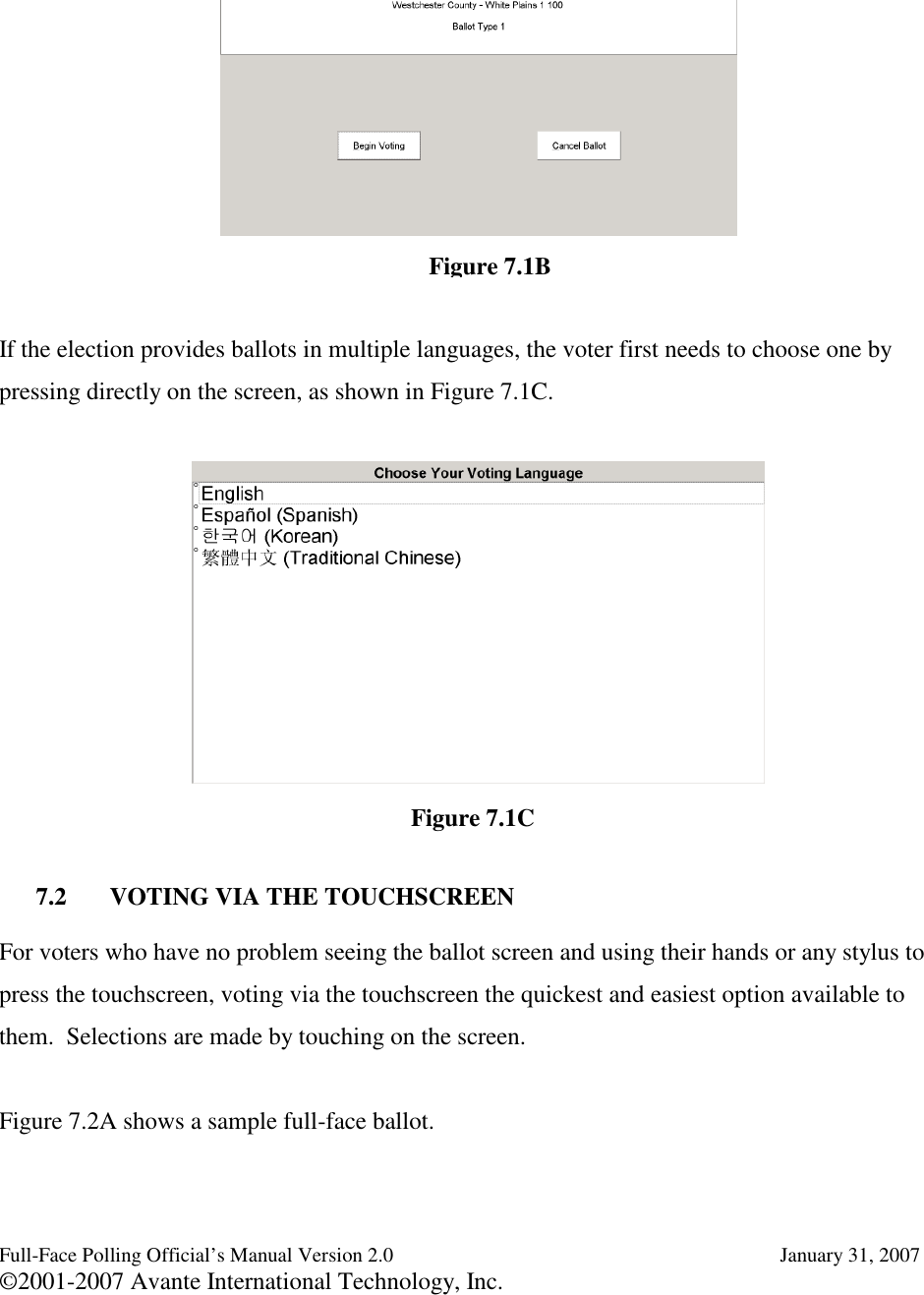 Full-Face Polling Official’s Manual Version 2.0 January 31, 2007©2001-2007 Avante International Technology, Inc.If the election provides ballots in multiple languages, the voter first needs to choose one bypressing directly on the screen, as shown in Figure 7.1C.7.2 VOTING VIA THE TOUCHSCREENFor voters who have no problem seeing the ballot screen and using their hands or any stylus topress the touchscreen, voting via the touchscreen the quickest and easiest option available tothem. Selections are made by touching on the screen.Figure 7.2A shows a sample full-face ballot.Figure 7.1CFigure 7.1B