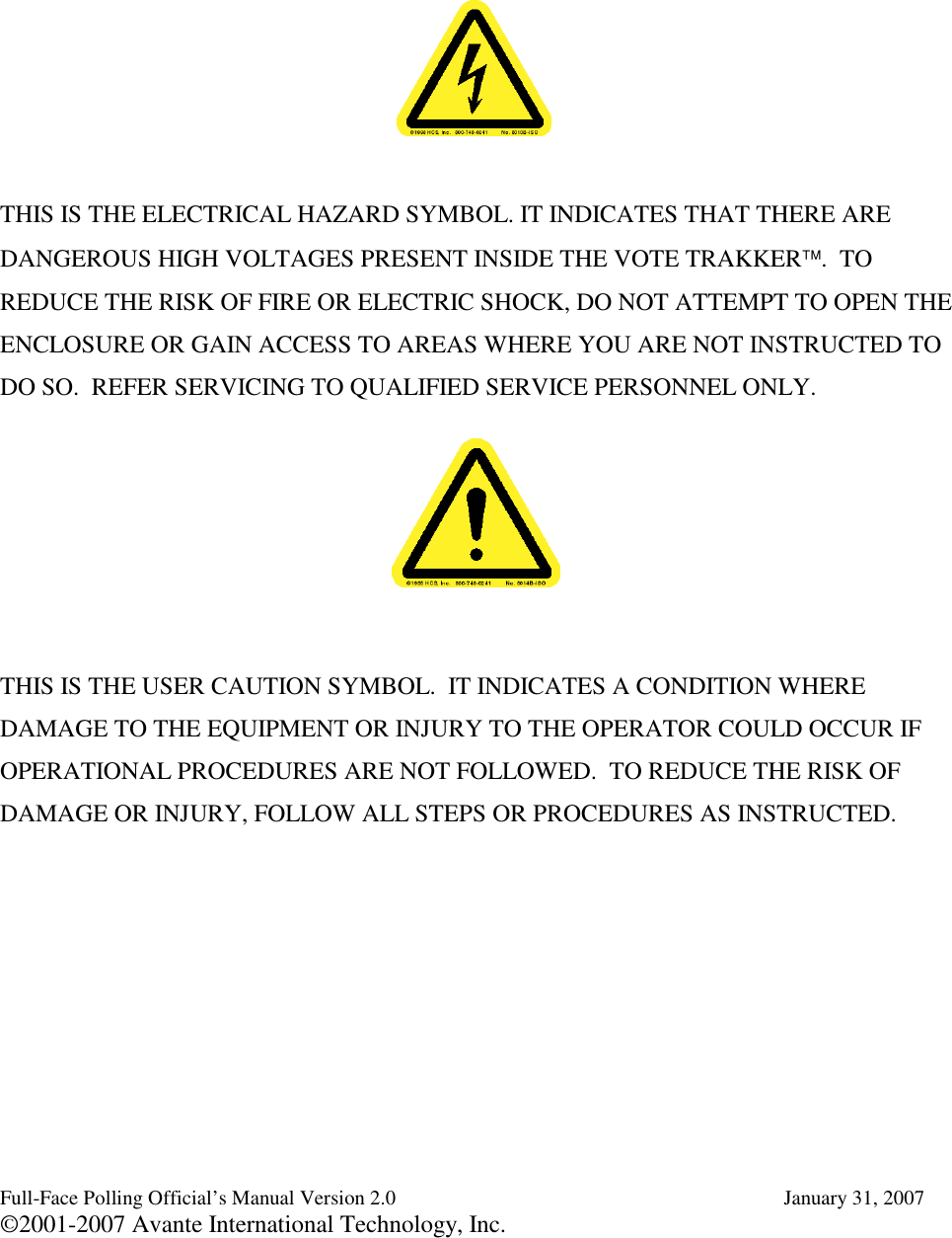 Full-Face Polling Official’s Manual Version 2.0 January 31, 2007©2001-2007 Avante International Technology, Inc.THIS IS THE ELECTRICAL HAZARD SYMBOL. IT INDICATES THAT THERE AREDANGEROUS HIGH VOLTAGES PRESENT INSIDE THE VOTE TRAKKER. TOREDUCE THE RISK OF FIRE OR ELECTRIC SHOCK, DO NOT ATTEMPT TO OPEN THEENCLOSURE OR GAIN ACCESS TO AREAS WHERE YOU ARE NOT INSTRUCTED TODO SO. REFER SERVICING TO QUALIFIED SERVICE PERSONNEL ONLY.THIS IS THE USER CAUTION SYMBOL. IT INDICATES A CONDITION WHEREDAMAGE TO THE EQUIPMENT OR INJURY TO THE OPERATOR COULD OCCUR IFOPERATIONAL PROCEDURES ARE NOT FOLLOWED. TO REDUCE THE RISK OFDAMAGE OR INJURY, FOLLOW ALL STEPS OR PROCEDURES AS INSTRUCTED.