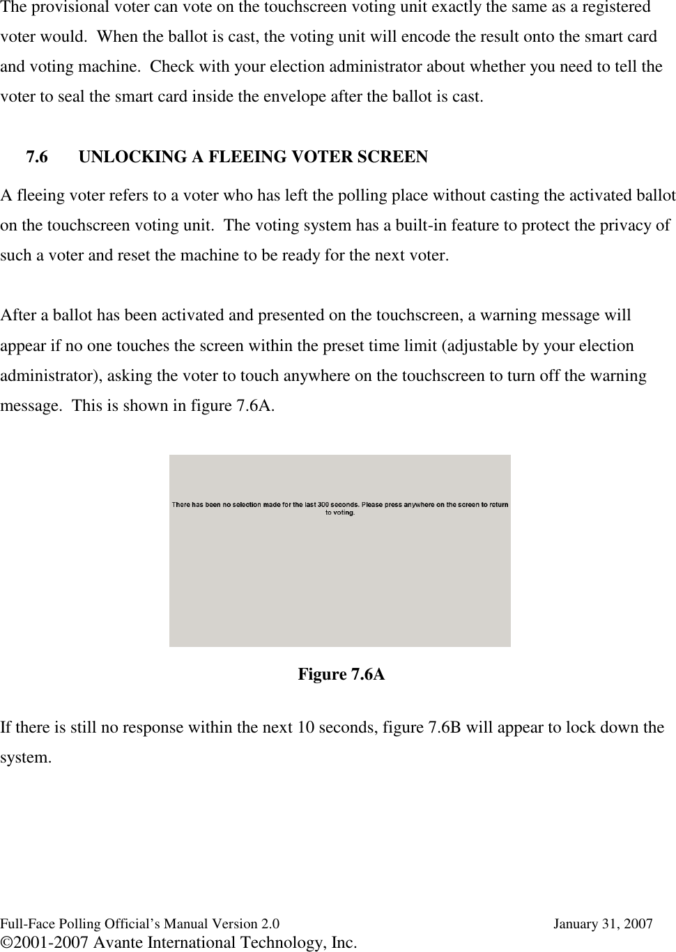 Full-Face Polling Official’s Manual Version 2.0 January 31, 2007©2001-2007 Avante International Technology, Inc.The provisional voter can vote on the touchscreen voting unit exactly the same as a registeredvoter would. When the ballot is cast, the voting unit will encode the result onto the smart cardand voting machine. Check with your election administrator about whether you need to tell thevoter to seal the smart card inside the envelope after the ballot is cast.7.6 UNLOCKING A FLEEING VOTER SCREENA fleeing voter refers to a voter who has left the polling place without casting the activated balloton the touchscreen voting unit. The voting system has a built-in feature to protect the privacy ofsuch a voter and reset the machine to be ready for the next voter.After a ballot has been activated and presented on the touchscreen, a warning message willappear if no one touches the screen within the preset time limit (adjustable by your electionadministrator), asking the voter to touch anywhere on the touchscreen to turn off the warningmessage. This is shown in figure 7.6A.If there is still no response within the next 10 seconds, figure 7.6B will appear to lock down thesystem.Figure 7.6A