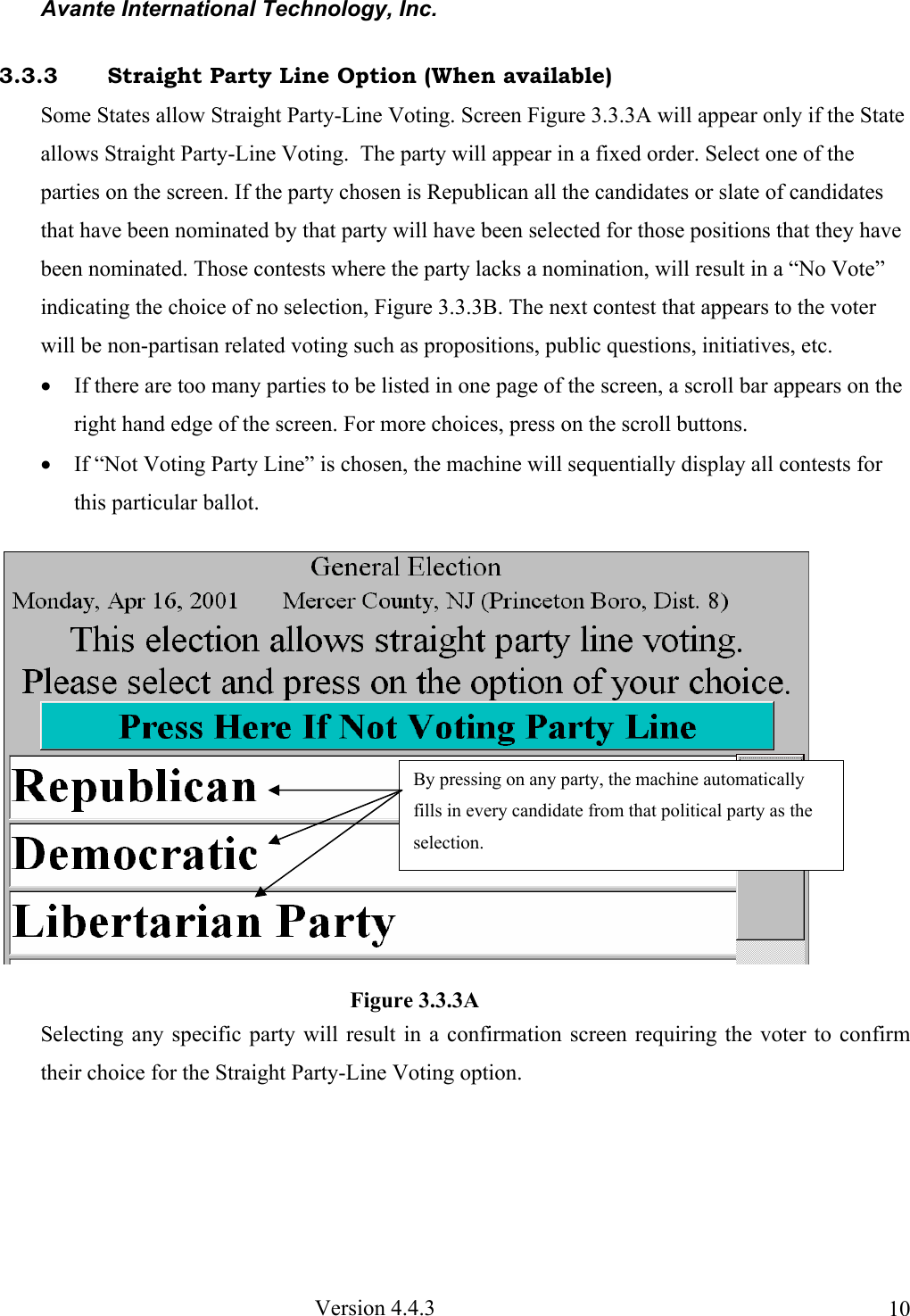 Avante International Technology, Inc.  Version 4.4.3  103.3.3  Straight Party Line Option (When available) Some States allow Straight Party-Line Voting. Screen Figure 3.3.3A will appear only if the State allows Straight Party-Line Voting.  The party will appear in a fixed order. Select one of the parties on the screen. If the party chosen is Republican all the candidates or slate of candidates that have been nominated by that party will have been selected for those positions that they have been nominated. Those contests where the party lacks a nomination, will result in a “No Vote” indicating the choice of no selection, Figure 3.3.3B. The next contest that appears to the voter will be non-partisan related voting such as propositions, public questions, initiatives, etc. • If there are too many parties to be listed in one page of the screen, a scroll bar appears on the right hand edge of the screen. For more choices, press on the scroll buttons.  • If “Not Voting Party Line” is chosen, the machine will sequentially display all contests for this particular ballot.  Selecting any specific party will result in a confirmation screen requiring the voter to confirm their choice for the Straight Party-Line Voting option.     Figure 3.3.3A By pressing on any party, the machine automatically fills in every candidate from that political party as the selection.  