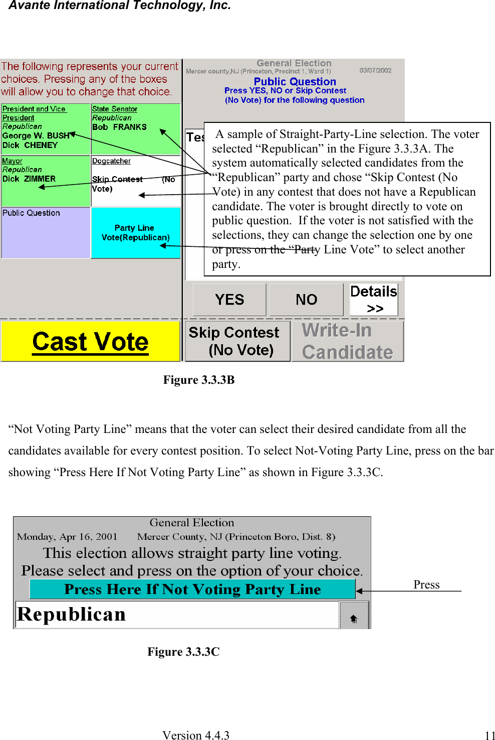 Avante International Technology, Inc.  Version 4.4.3  11  “Not Voting Party Line” means that the voter can select their desired candidate from all the candidates available for every contest position. To select Not-Voting Party Line, press on the bar showing “Press Here If Not Voting Party Line” as shown in Figure 3.3.3C.  Figure 3.3.3C  A sample of Straight-Party-Line selection. The voter selected “Republican” in the Figure 3.3.3A. The system automatically selected candidates from the “Republican” party and chose “Skip Contest (No Vote) in any contest that does not have a Republican candidate. The voter is brought directly to vote on public question.  If the voter is not satisfied with the selections, they can change the selection one by one or press on the “Party Line Vote” to select another party. Figure 3.3.3B Press 