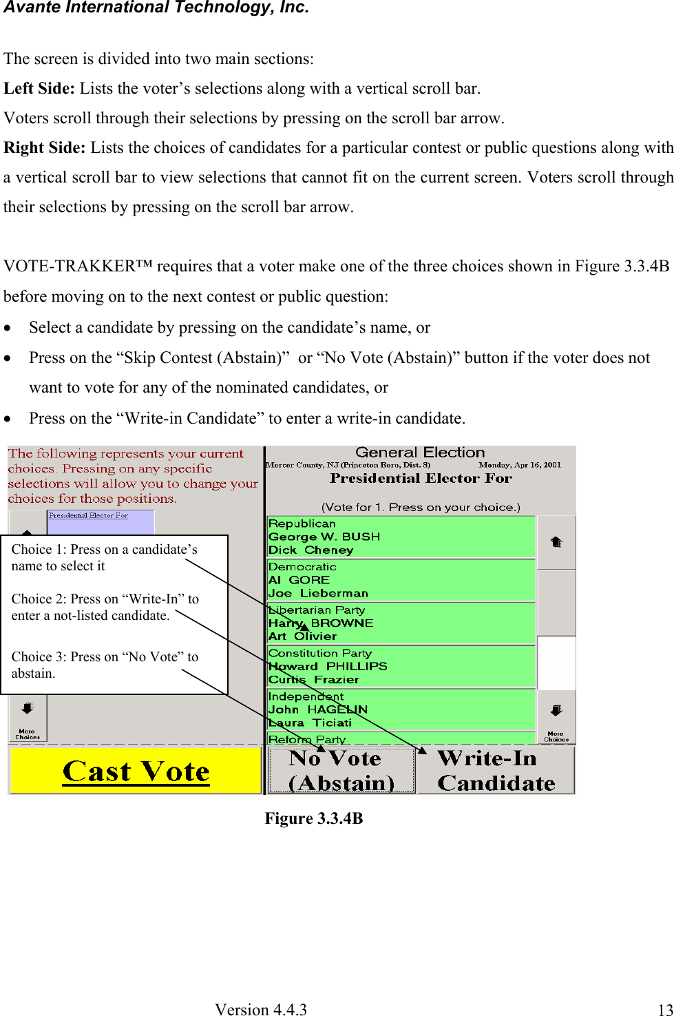 Avante International Technology, Inc.  Version 4.4.3  13The screen is divided into two main sections:  Left Side: Lists the voter’s selections along with a vertical scroll bar. Voters scroll through their selections by pressing on the scroll bar arrow. Right Side: Lists the choices of candidates for a particular contest or public questions along with a vertical scroll bar to view selections that cannot fit on the current screen. Voters scroll through their selections by pressing on the scroll bar arrow.    VOTE-TRAKKER™ requires that a voter make one of the three choices shown in Figure 3.3.4B before moving on to the next contest or public question: • Select a candidate by pressing on the candidate’s name, or • Press on the “Skip Contest (Abstain)”  or “No Vote (Abstain)” button if the voter does not want to vote for any of the nominated candidates, or  • Press on the “Write-in Candidate” to enter a write-in candidate.   Choice 1: Press on a candidate’s name to select it  Choice 2: Press on “Write-In” to enter a not-listed candidate.   Choice 3: Press on “No Vote” to abstain. Figure 3.3.4B 