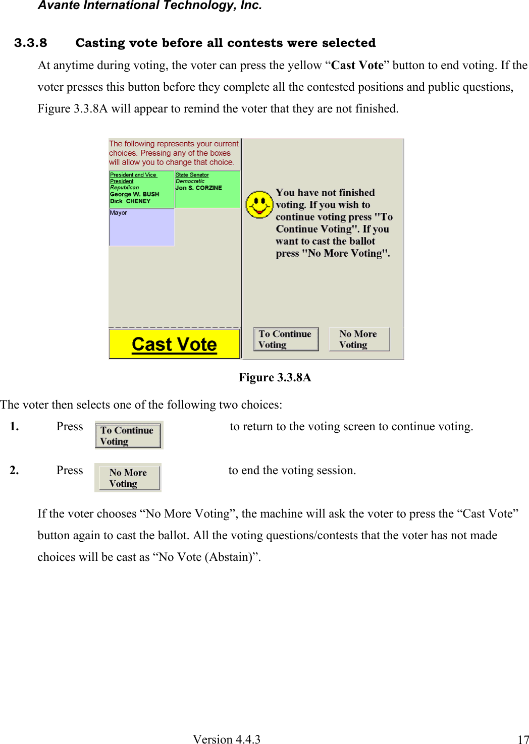 Avante International Technology, Inc.  Version 4.4.3  173.3.8  Casting vote before all contests were selected At anytime during voting, the voter can press the yellow “Cast Vote” button to end voting. If the voter presses this button before they complete all the contested positions and public questions, Figure 3.3.8A will appear to remind the voter that they are not finished. The voter then selects one of the following two choices: 1. Press  to return to the voting screen to continue voting. 2. Press  to end the voting session. If the voter chooses “No More Voting”, the machine will ask the voter to press the “Cast Vote” button again to cast the ballot. All the voting questions/contests that the voter has not made choices will be cast as “No Vote (Abstain)”. Figure 3.3.8A 